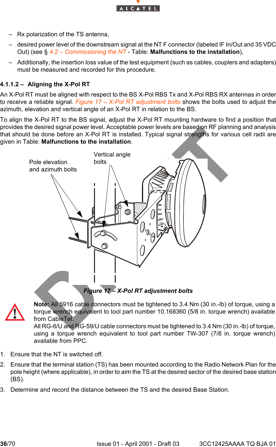 36/70 Issue 01 - April 2001 - Draft 03 3CC12425AAAA TQ BJA 0146– Rx polarization of the TS antenna,– desired power level of the downstream signal at the NT F connector (labeled IF In/Out and 35 VDCOut) (see § 4.2 – Commissioning the NT - Table: Malfunctions to the installation),– Additionally, the insertion loss value of the test equipment (such as cables, couplers and adapters)must be measured and recorded for this procedure.4.1.1.2 – Aligning the X-Pol RTAn X-Pol RT must be aligned with respect to the BS X-Pol RBS Tx and X-Pol RBS RX antennas in orderto receive a reliable signal. Figure 17 – X-Pol RT adjustment bolts shows the bolts used to adjust theazimuth, elevation and vertical angle of an X-Pol RT in relation to the BS.To align the X-Pol RT to the BS signal, adjust the X-Pol RT mounting hardware to find a position thatprovides the desired signal power level. Acceptable power levels are based on RF planning and analysisthat should be done before an X-Pol RT is installed. Typical signal strengths for various cell radii aregiven in Table: Malfunctions to the installation. Figure 17 – X-Pol RT adjustment bolts1. Ensure that the NT is switched off.2. Ensure that the terminal station (TS) has been mounted according to the Radio Network Plan for thepole height (where applicable), in order to aim the TS at the desired sector of the desired base station(BS).3. Determine and record the distance between the TS and the desired Base Station.Note: All 5916 cable connectors must be tightened to 3.4 Nm (30 in.-lb) of torque, using atorque wrench equivalent to tool part number 10.168360 (5/8 in. torque wrench) availablefrom CableTel.All RG-6/U and RG-59/U cable connectors must be tightened to 3.4 Nm (30 in.-lb) of torque,using a torque wrench equivalent to tool part number TW-307 (7/8 in. torque wrench)available from PPC.Pole elevation and azimuth boltsVertical angle bolts