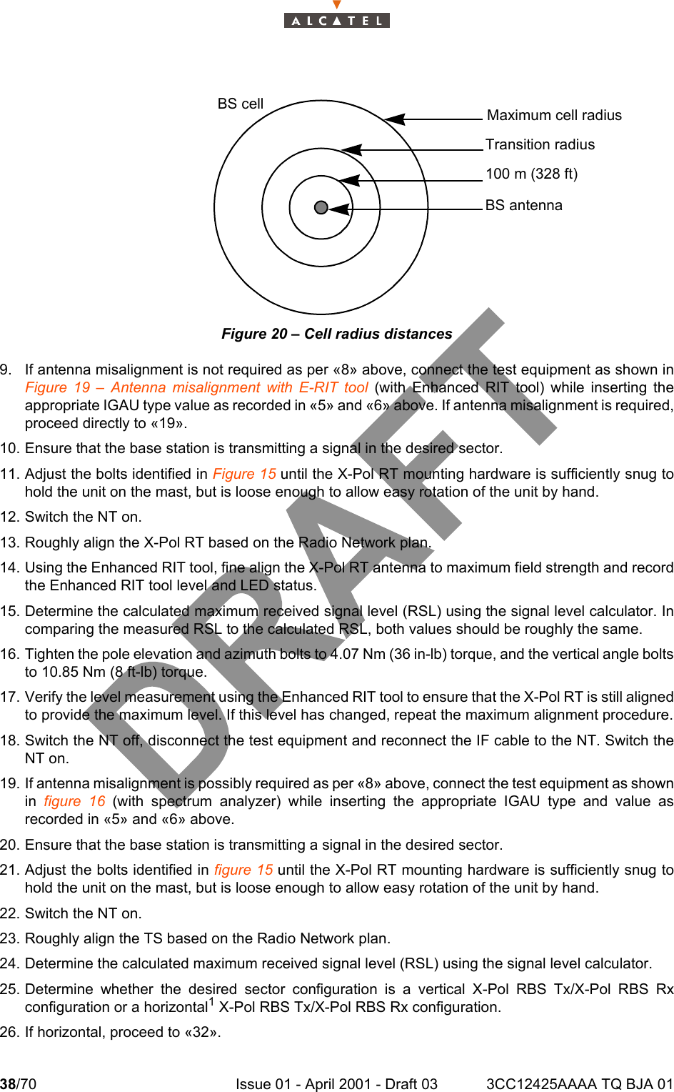 38/70 Issue 01 - April 2001 - Draft 03 3CC12425AAAA TQ BJA 0146Figure 20 – Cell radius distances9. If antenna misalignment is not required as per «8» above, connect the test equipment as shown inFigure 19 – Antenna misalignment with E-RIT tool (with Enhanced RIT tool) while inserting theappropriate IGAU type value as recorded in «5» and «6» above. If antenna misalignment is required,proceed directly to «19».10. Ensure that the base station is transmitting a signal in the desired sector.11. Adjust the bolts identified in Figure 15 until the X-Pol RT mounting hardware is sufficiently snug tohold the unit on the mast, but is loose enough to allow easy rotation of the unit by hand.12. Switch the NT on.13. Roughly align the X-Pol RT based on the Radio Network plan.14. Using the Enhanced RIT tool, fine align the X-Pol RT antenna to maximum field strength and recordthe Enhanced RIT tool level and LED status.15. Determine the calculated maximum received signal level (RSL) using the signal level calculator. Incomparing the measured RSL to the calculated RSL, both values should be roughly the same.16. Tighten the pole elevation and azimuth bolts to 4.07 Nm (36 in-lb) torque, and the vertical angle boltsto 10.85 Nm (8 ft-lb) torque.17. Verify the level measurement using the Enhanced RIT tool to ensure that the X-Pol RT is still alignedto provide the maximum level. If this level has changed, repeat the maximum alignment procedure.18. Switch the NT off, disconnect the test equipment and reconnect the IF cable to the NT. Switch theNT on.19. If antenna misalignment is possibly required as per «8» above, connect the test equipment as shownin figure 16 (with spectrum analyzer) while inserting the appropriate IGAU type and value asrecorded in «5» and «6» above.20. Ensure that the base station is transmitting a signal in the desired sector.21. Adjust the bolts identified in figure 15 until the X-Pol RT mounting hardware is sufficiently snug tohold the unit on the mast, but is loose enough to allow easy rotation of the unit by hand.22. Switch the NT on.23. Roughly align the TS based on the Radio Network plan.24. Determine the calculated maximum received signal level (RSL) using the signal level calculator.25. Determine whether the desired sector configuration is a vertical X-Pol RBS Tx/X-Pol RBS Rxconfiguration or a horizontal1 X-Pol RBS Tx/X-Pol RBS Rx configuration.26. If horizontal, proceed to «32».Maximum cell radiusTransition radius100 m (328 ft)BS antennaBS cell