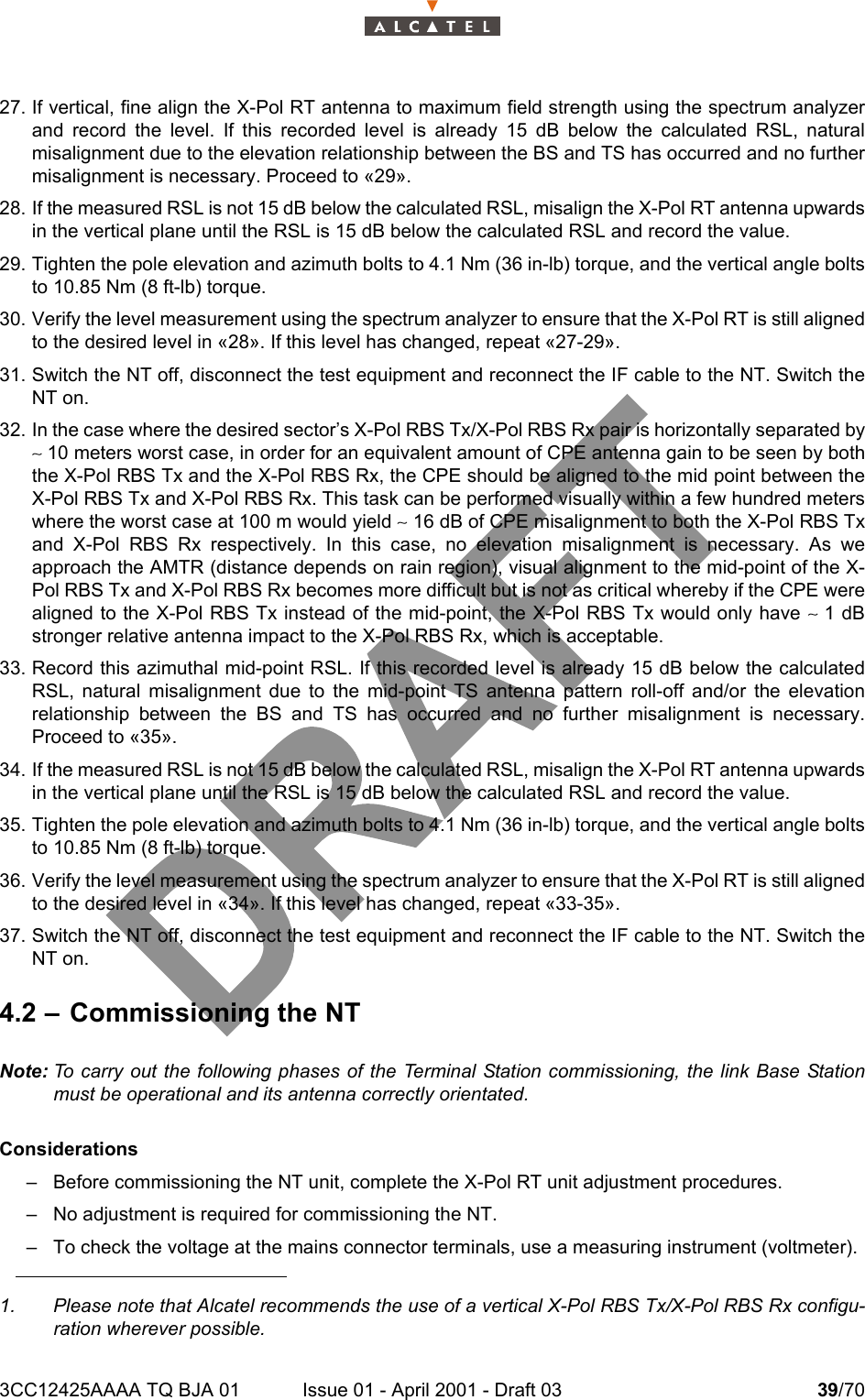 3CC12425AAAA TQ BJA 01 Issue 01 - April 2001 - Draft 03 39/704627. If vertical, fine align the X-Pol RT antenna to maximum field strength using the spectrum analyzerand record the level. If this recorded level is already 15 dB below the calculated RSL, naturalmisalignment due to the elevation relationship between the BS and TS has occurred and no furthermisalignment is necessary. Proceed to «29».28. If the measured RSL is not 15 dB below the calculated RSL, misalign the X-Pol RT antenna upwardsin the vertical plane until the RSL is 15 dB below the calculated RSL and record the value.29. Tighten the pole elevation and azimuth bolts to 4.1 Nm (36 in-lb) torque, and the vertical angle boltsto 10.85 Nm (8 ft-lb) torque.30. Verify the level measurement using the spectrum analyzer to ensure that the X-Pol RT is still alignedto the desired level in «28». If this level has changed, repeat «27-29».31. Switch the NT off, disconnect the test equipment and reconnect the IF cable to the NT. Switch theNT on.32. In the case where the desired sector’s X-Pol RBS Tx/X-Pol RBS Rx pair is horizontally separated by∼ 10 meters worst case, in order for an equivalent amount of CPE antenna gain to be seen by boththe X-Pol RBS Tx and the X-Pol RBS Rx, the CPE should be aligned to the mid point between theX-Pol RBS Tx and X-Pol RBS Rx. This task can be performed visually within a few hundred meterswhere the worst case at 100 m would yield ∼ 16 dB of CPE misalignment to both the X-Pol RBS Txand X-Pol RBS Rx respectively. In this case, no elevation misalignment is necessary. As weapproach the AMTR (distance depends on rain region), visual alignment to the mid-point of the X-Pol RBS Tx and X-Pol RBS Rx becomes more difficult but is not as critical whereby if the CPE werealigned to the X-Pol RBS Tx instead of the mid-point, the X-Pol RBS Tx would only have ∼ 1 dBstronger relative antenna impact to the X-Pol RBS Rx, which is acceptable.33. Record this azimuthal mid-point RSL. If this recorded level is already 15 dB below the calculatedRSL, natural misalignment due to the mid-point TS antenna pattern roll-off and/or the elevationrelationship between the BS and TS has occurred and no further misalignment is necessary.Proceed to «35».34. If the measured RSL is not 15 dB below the calculated RSL, misalign the X-Pol RT antenna upwardsin the vertical plane until the RSL is 15 dB below the calculated RSL and record the value.35. Tighten the pole elevation and azimuth bolts to 4.1 Nm (36 in-lb) torque, and the vertical angle boltsto 10.85 Nm (8 ft-lb) torque.36. Verify the level measurement using the spectrum analyzer to ensure that the X-Pol RT is still alignedto the desired level in «34». If this level has changed, repeat «33-35».37. Switch the NT off, disconnect the test equipment and reconnect the IF cable to the NT. Switch theNT on.4.2 – Commissioning the NTNote: To carry out the following phases of the Terminal Station commissioning, the link Base Stationmust be operational and its antenna correctly orientated.Considerations– Before commissioning the NT unit, complete the X-Pol RT unit adjustment procedures.– No adjustment is required for commissioning the NT.– To check the voltage at the mains connector terminals, use a measuring instrument (voltmeter).1. Please note that Alcatel recommends the use of a vertical X-Pol RBS Tx/X-Pol RBS Rx configu-ration wherever possible.