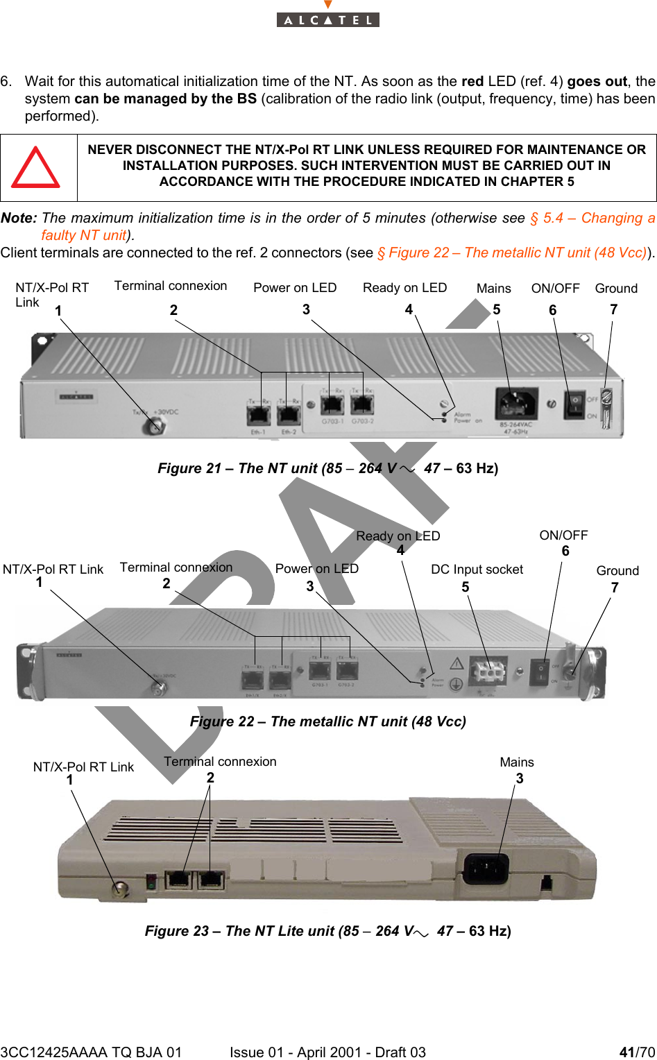 3CC12425AAAA TQ BJA 01 Issue 01 - April 2001 - Draft 03 41/70466. Wait for this automatical initialization time of the NT. As soon as the red LED (ref. 4) goes out, thesystem can be managed by the BS (calibration of the radio link (output, frequency, time) has beenperformed).Note: The maximum initialization time is in the order of 5 minutes (otherwise see § 5.4 – Changing afaulty NT unit).Client terminals are connected to the ref. 2 connectors (see § Figure 22 – The metallic NT unit (48 Vcc)).Figure 21 – The NT unit (85 – 264 V       47 – 63 Hz)   Figure 22 – The metallic NT unit (48 Vcc)Figure 23 – The NT Lite unit (85 – 264 V      47 – 63 Hz)NEVER DISCONNECT THE NT/X-Pol RT LINK UNLESS REQUIRED FOR MAINTENANCE OR INSTALLATION PURPOSES. SUCH INTERVENTION MUST BE CARRIED OUT IN ACCORDANCE WITH THE PROCEDURE INDICATED IN CHAPTER 5NT/X-Pol RT1Terminal connexion2Mains5Ground7ON/OFFPower on LED3Ready on LED46LinkNT/X-Pol RT Link1Terminal connexion2DC Input socket5Ground7ON/OFF6Power on LED3Ready on LED4NT/X-Pol RT Link1Mains3Terminal connexion2aa