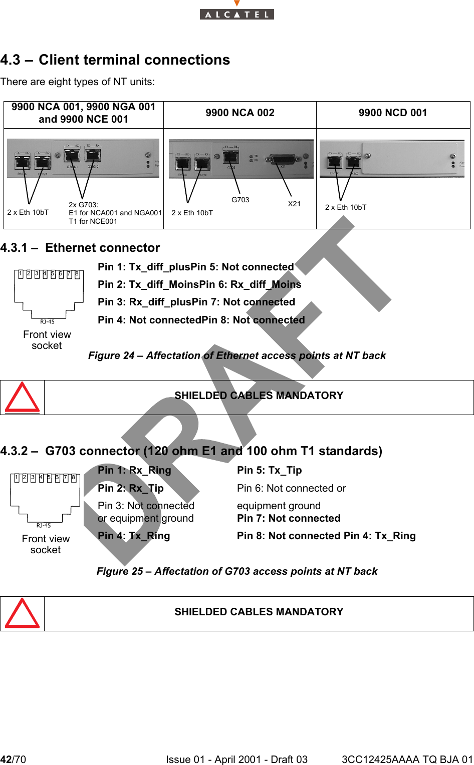 42/70 Issue 01 - April 2001 - Draft 03 3CC12425AAAA TQ BJA 01464.3 – Client terminal connectionsThere are eight types of NT units:4.3.1 – Ethernet connectorPin 1: Tx_diff_plusPin 5: Not connectedPin 2: Tx_diff_MoinsPin 6: Rx_diff_MoinsPin 3: Rx_diff_plusPin 7: Not connectedPin 4: Not connectedPin 8: Not connectedFigure 24 – Affectation of Ethernet access points at NT back4.3.2 – G703 connector (120 ohm E1 and 100 ohm T1 standards)Pin 1: Rx_Ring Pin 5: Tx_TipPin 2: Rx_Tip Pin 6: Not connected or Pin 3: Not connected equipment groundor equipment ground Pin 7: Not connectedPin 4: Tx_Ring Pin 8: Not connected Pin 4: Tx_RingFigure 25 – Affectation of G703 access points at NT back9900 NCA 001, 9900 NGA 001and 9900 NCE 001 9900 NCA 002 9900 NCD 001SHIELDED CABLES MANDATORYSHIELDED CABLES MANDATORY2 x Eth 10bT2x G703:E1 for NCA001 and NGA001T1 for NCE001G7032 x Eth 10bTX21 2 x Eth 10bTFront viewsocketFront viewsocket