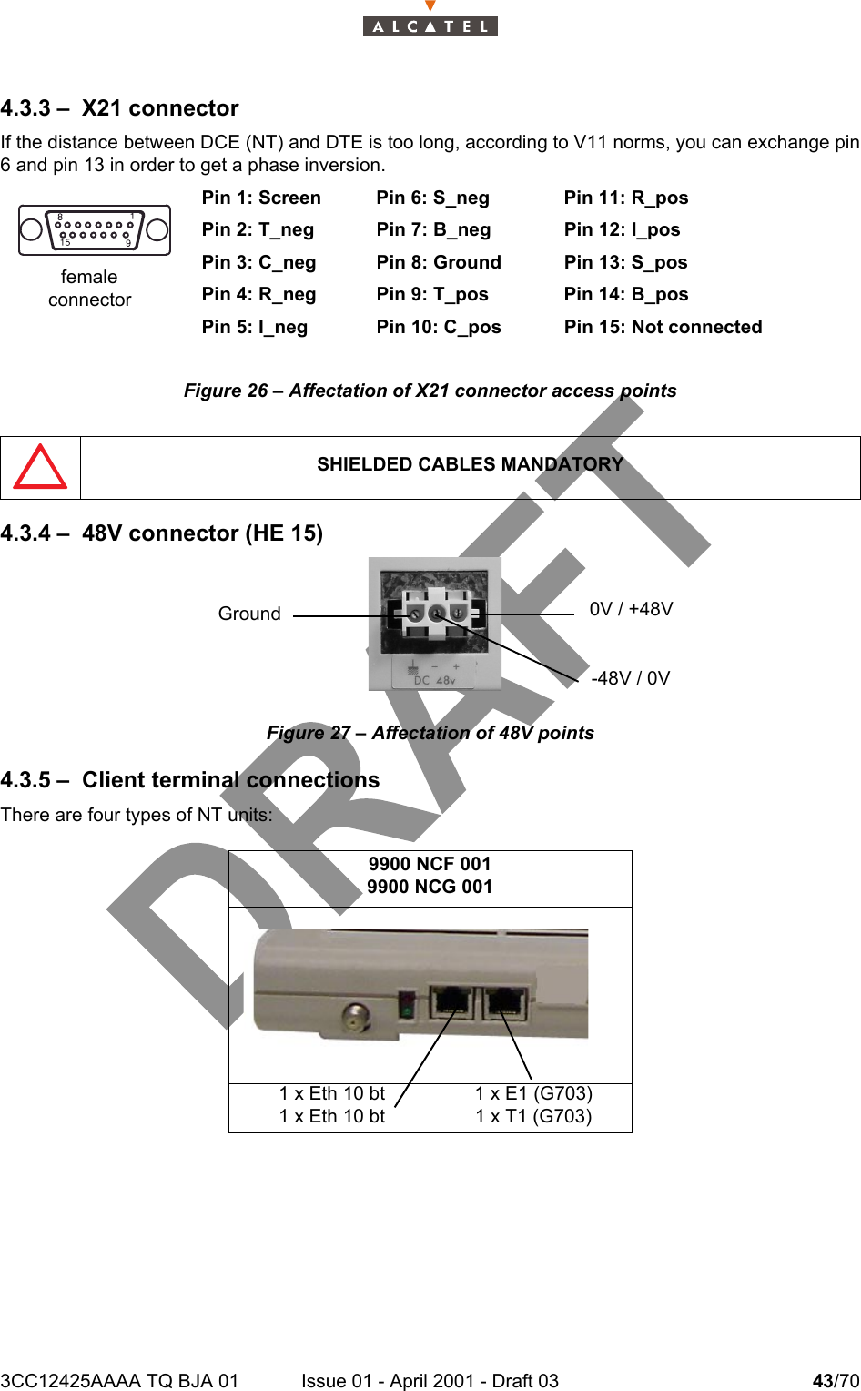 3CC12425AAAA TQ BJA 01 Issue 01 - April 2001 - Draft 03 43/70464.3.3 – X21 connectorIf the distance between DCE (NT) and DTE is too long, according to V11 norms, you can exchange pin6 and pin 13 in order to get a phase inversion.Pin 1: Screen Pin 6: S_neg Pin 11: R_posPin 2: T_neg Pin 7: B_neg Pin 12: I_posPin 3: C_neg Pin 8: Ground Pin 13: S_posPin 4: R_neg Pin 9: T_pos Pin 14: B_posPin 5: I_neg Pin 10: C_pos Pin 15: Not connectedFigure 26 – Affectation of X21 connector access points4.3.4 – 48V connector (HE 15)Figure 27 – Affectation of 48V points4.3.5 – Client terminal connectionsThere are four types of NT units: SHIELDED CABLES MANDATORY9900 NCF 0019900 NCG 0011 x Eth 10 bt1 x Eth 10 bt1 x E1 (G703)1 x T1 (G703)femaleconnectorGround  0V / +48V-48V / 0V
