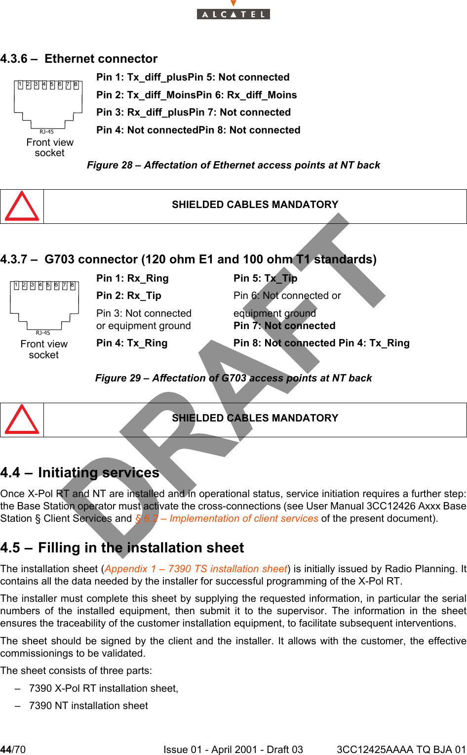 44/70 Issue 01 - April 2001 - Draft 03 3CC12425AAAA TQ BJA 01464.3.6 – Ethernet connectorPin 1: Tx_diff_plusPin 5: Not connectedPin 2: Tx_diff_MoinsPin 6: Rx_diff_MoinsPin 3: Rx_diff_plusPin 7: Not connectedPin 4: Not connectedPin 8: Not connectedFigure 28 – Affectation of Ethernet access points at NT back4.3.7 – G703 connector (120 ohm E1 and 100 ohm T1 standards)Pin 1: Rx_Ring Pin 5: Tx_TipPin 2: Rx_Tip Pin 6: Not connected or Pin 3: Not connected equipment groundor equipment ground Pin 7: Not connectedPin 4: Tx_Ring Pin 8: Not connected Pin 4: Tx_RingFigure 29 – Affectation of G703 access points at NT back4.4 – Initiating servicesOnce X-Pol RT and NT are installed and in operational status, service initiation requires a further step:the Base Station operator must activate the cross-connections (see User Manual 3CC12426 Axxx BaseStation § Client Services and § 6.2 – Implementation of client services of the present document).4.5 – Filling in the installation sheetThe installation sheet (Appendix 1 – 7390 TS installation sheet) is initially issued by Radio Planning. Itcontains all the data needed by the installer for successful programming of the X-Pol RT.The installer must complete this sheet by supplying the requested information, in particular the serialnumbers of the installed equipment, then submit it to the supervisor. The information in the sheetensures the traceability of the customer installation equipment, to facilitate subsequent interventions.The sheet should be signed by the client and the installer. It allows with the customer, the effectivecommissionings to be validated.The sheet consists of three parts:– 7390 X-Pol RT installation sheet,– 7390 NT installation sheetSHIELDED CABLES MANDATORYSHIELDED CABLES MANDATORYFront viewsocketFront viewsocket