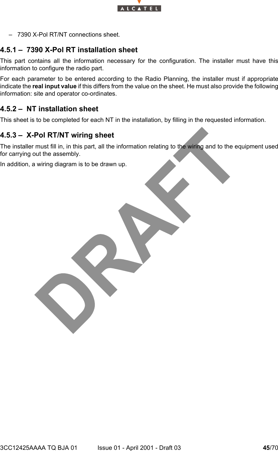 3CC12425AAAA TQ BJA 01 Issue 01 - April 2001 - Draft 03 45/7046– 7390 X-Pol RT/NT connections sheet.4.5.1 – 7390 X-Pol RT installation sheetThis part contains all the information necessary for the configuration. The installer must have thisinformation to configure the radio part.For each parameter to be entered according to the Radio Planning, the installer must if appropriateindicate the real input value if this differs from the value on the sheet. He must also provide the followinginformation: site and operator co-ordinates.4.5.2 – NT installation sheetThis sheet is to be completed for each NT in the installation, by filling in the requested information.4.5.3 – X-Pol RT/NT wiring sheetThe installer must fill in, in this part, all the information relating to the wiring and to the equipment usedfor carrying out the assembly.In addition, a wiring diagram is to be drawn up.