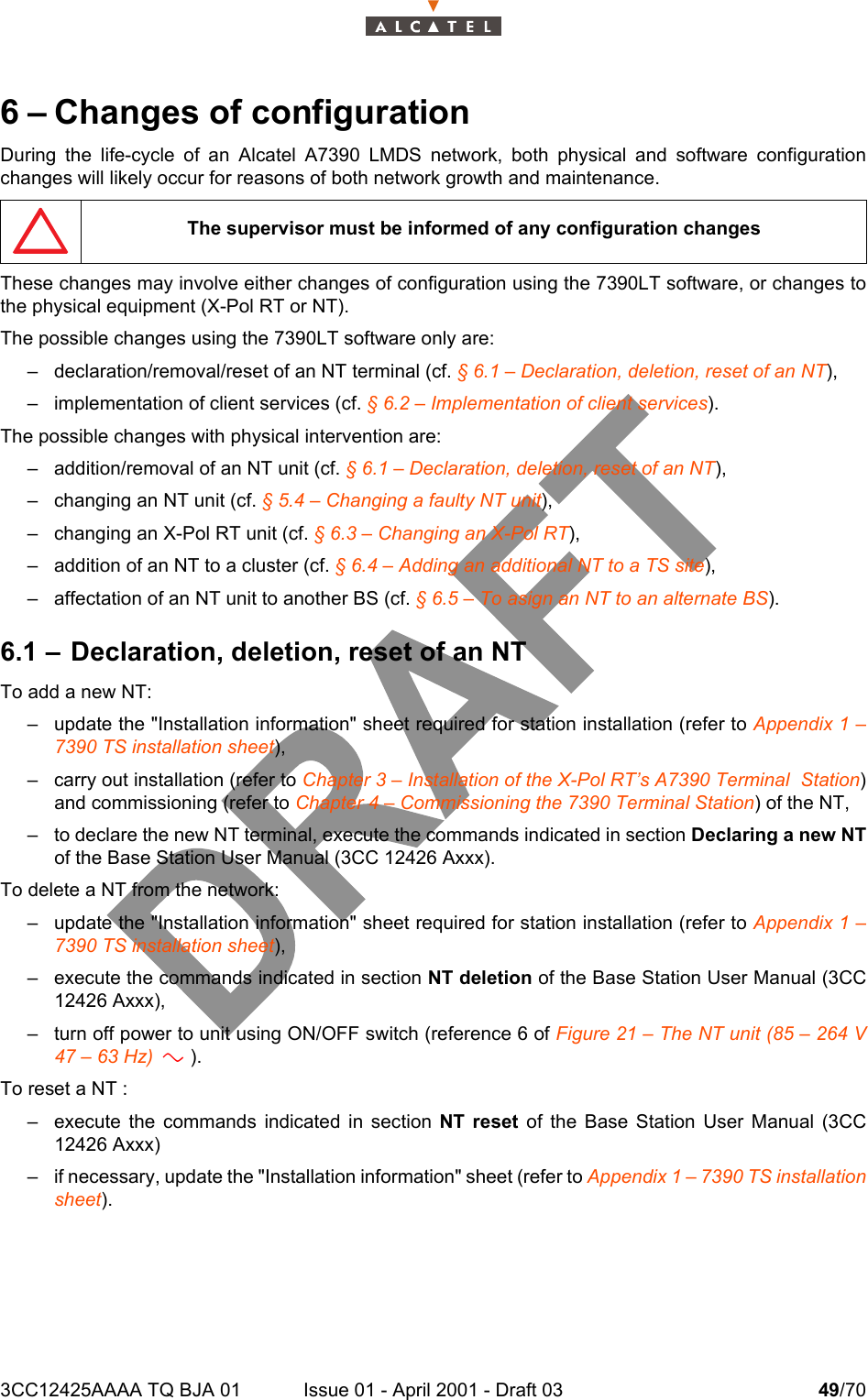3CC12425AAAA TQ BJA 01 Issue 01 - April 2001 - Draft 03 49/70526 – Changes of configurationDuring the life-cycle of an Alcatel A7390 LMDS network, both physical and software configurationchanges will likely occur for reasons of both network growth and maintenance.These changes may involve either changes of configuration using the 7390LT software, or changes tothe physical equipment (X-Pol RT or NT).The possible changes using the 7390LT software only are:– declaration/removal/reset of an NT terminal (cf. § 6.1 – Declaration, deletion, reset of an NT),– implementation of client services (cf. § 6.2 – Implementation of client services).The possible changes with physical intervention are:– addition/removal of an NT unit (cf. § 6.1 – Declaration, deletion, reset of an NT),– changing an NT unit (cf. § 5.4 – Changing a faulty NT unit),– changing an X-Pol RT unit (cf. § 6.3 – Changing an X-Pol RT),– addition of an NT to a cluster (cf. § 6.4 – Adding an additional NT to a TS site),– affectation of an NT unit to another BS (cf. § 6.5 – To asign an NT to an alternate BS).6.1 – Declaration, deletion, reset of an NTTo add a new NT:– update the &quot;Installation information&quot; sheet required for station installation (refer to Appendix 1 –7390 TS installation sheet),– carry out installation (refer to Chapter 3 – Installation of the X-Pol RT’s A7390 Terminal  Station)and commissioning (refer to Chapter 4 – Commissioning the 7390 Terminal Station) of the NT,– to declare the new NT terminal, execute the commands indicated in section Declaring a new NTof the Base Station User Manual (3CC 12426 Axxx).To delete a NT from the network:– update the &quot;Installation information&quot; sheet required for station installation (refer to Appendix 1 –7390 TS installation sheet),– execute the commands indicated in section NT deletion of the Base Station User Manual (3CC12426 Axxx),– turn off power to unit using ON/OFF switch (reference 6 of Figure 21 – The NT unit (85 – 264 V47 – 63 Hz)       ).To reset a NT :– execute the commands indicated in section NT reset of the Base Station User Manual (3CC12426 Axxx)– if necessary, update the &quot;Installation information&quot; sheet (refer to Appendix 1 – 7390 TS installationsheet).The supervisor must be informed of any configuration changesa