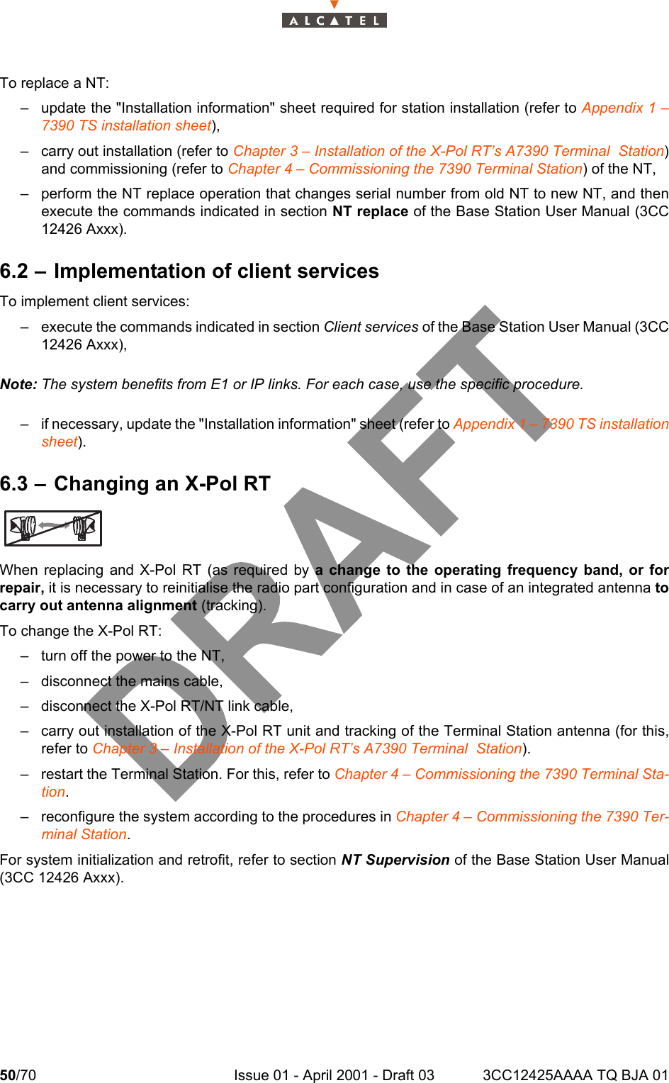 50/70 Issue 01 - April 2001 - Draft 03 3CC12425AAAA TQ BJA 0152To replace a NT:– update the &quot;Installation information&quot; sheet required for station installation (refer to Appendix 1 –7390 TS installation sheet),– carry out installation (refer to Chapter 3 – Installation of the X-Pol RT’s A7390 Terminal  Station)and commissioning (refer to Chapter 4 – Commissioning the 7390 Terminal Station) of the NT,– perform the NT replace operation that changes serial number from old NT to new NT, and thenexecute the commands indicated in section NT replace of the Base Station User Manual (3CC12426 Axxx).6.2 – Implementation of client servicesTo implement client services:– execute the commands indicated in section Client services of the Base Station User Manual (3CC12426 Axxx),Note: The system benefits from E1 or IP links. For each case, use the specific procedure.– if necessary, update the &quot;Installation information&quot; sheet (refer to Appendix 1 – 7390 TS installationsheet).6.3 – Changing an X-Pol RTWhen replacing and X-Pol RT (as required by a change to the operating frequency band, or forrepair, it is necessary to reinitialise the radio part configuration and in case of an integrated antenna tocarry out antenna alignment (tracking).To change the X-Pol RT:– turn off the power to the NT,– disconnect the mains cable,– disconnect the X-Pol RT/NT link cable,– carry out installation of the X-Pol RT unit and tracking of the Terminal Station antenna (for this,refer to Chapter 3 – Installation of the X-Pol RT’s A7390 Terminal  Station).– restart the Terminal Station. For this, refer to Chapter 4 – Commissioning the 7390 Terminal Sta-tion.– reconfigure the system according to the procedures in Chapter 4 – Commissioning the 7390 Ter-minal Station.For system initialization and retrofit, refer to section NT Supervision of the Base Station User Manual(3CC 12426 Axxx).