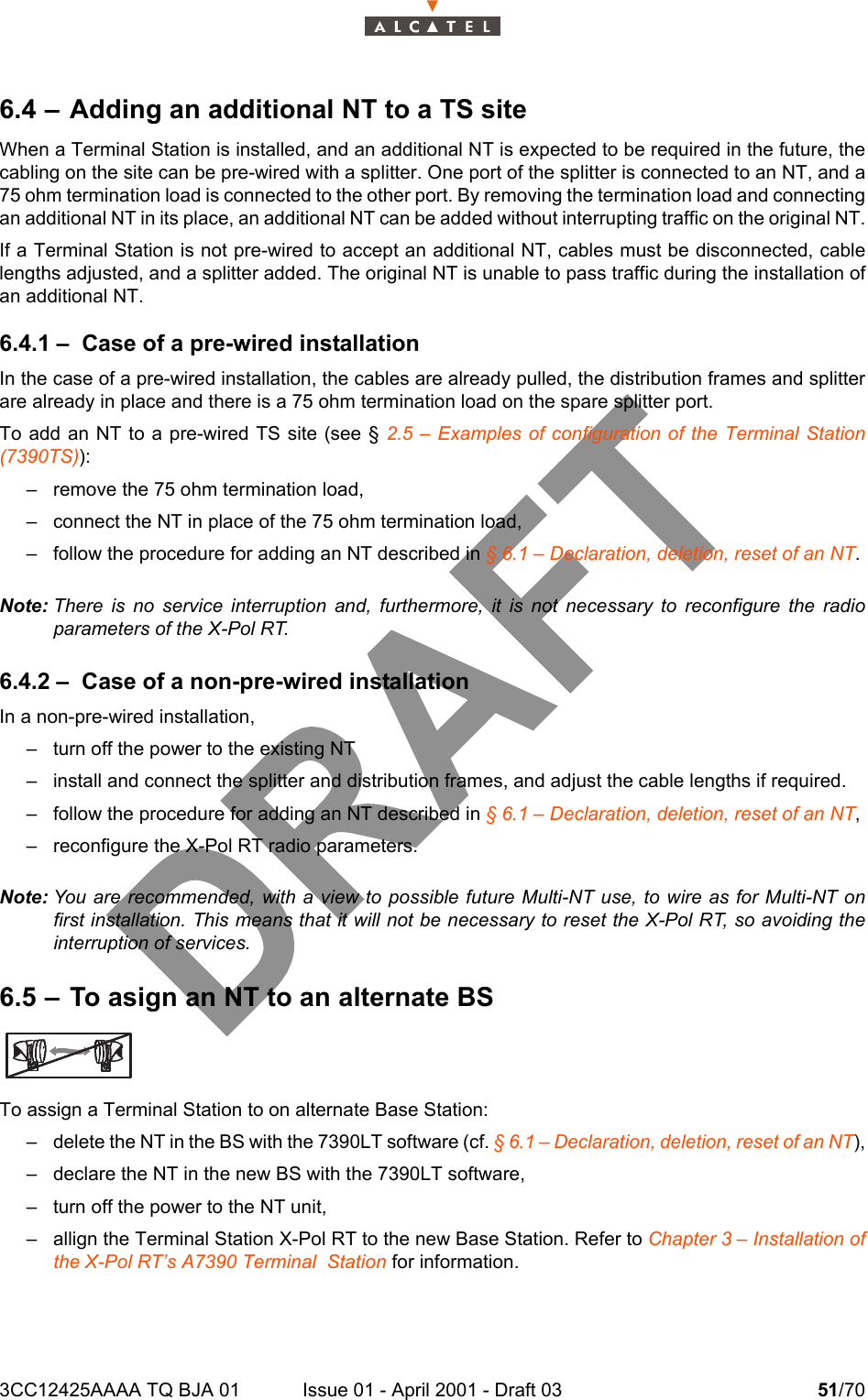 3CC12425AAAA TQ BJA 01 Issue 01 - April 2001 - Draft 03 51/70526.4 – Adding an additional NT to a TS siteWhen a Terminal Station is installed, and an additional NT is expected to be required in the future, thecabling on the site can be pre-wired with a splitter. One port of the splitter is connected to an NT, and a75 ohm termination load is connected to the other port. By removing the termination load and connectingan additional NT in its place, an additional NT can be added without interrupting traffic on the original NT.If a Terminal Station is not pre-wired to accept an additional NT, cables must be disconnected, cablelengths adjusted, and a splitter added. The original NT is unable to pass traffic during the installation ofan additional NT.6.4.1 – Case of a pre-wired installationIn the case of a pre-wired installation, the cables are already pulled, the distribution frames and splitterare already in place and there is a 75 ohm termination load on the spare splitter port.To add an NT to a pre-wired TS site (see § 2.5 – Examples of configuration of the Terminal Station(7390TS)):– remove the 75 ohm termination load,– connect the NT in place of the 75 ohm termination load,– follow the procedure for adding an NT described in § 6.1 – Declaration, deletion, reset of an NT.Note: There is no service interruption and, furthermore, it is not necessary to reconfigure the radioparameters of the X-Pol RT.6.4.2 – Case of a non-pre-wired installationIn a non-pre-wired installation,– turn off the power to the existing NT– install and connect the splitter and distribution frames, and adjust the cable lengths if required.– follow the procedure for adding an NT described in § 6.1 – Declaration, deletion, reset of an NT,– reconfigure the X-Pol RT radio parameters.Note: You are recommended, with a view to possible future Multi-NT use, to wire as for Multi-NT onfirst installation. This means that it will not be necessary to reset the X-Pol RT, so avoiding theinterruption of services.6.5 – To asign an NT to an alternate BSTo assign a Terminal Station to on alternate Base Station:– delete the NT in the BS with the 7390LT software (cf. § 6.1 – Declaration, deletion, reset of an NT),– declare the NT in the new BS with the 7390LT software,– turn off the power to the NT unit,– allign the Terminal Station X-Pol RT to the new Base Station. Refer to Chapter 3 – Installation ofthe X-Pol RT’s A7390 Terminal  Station for information.