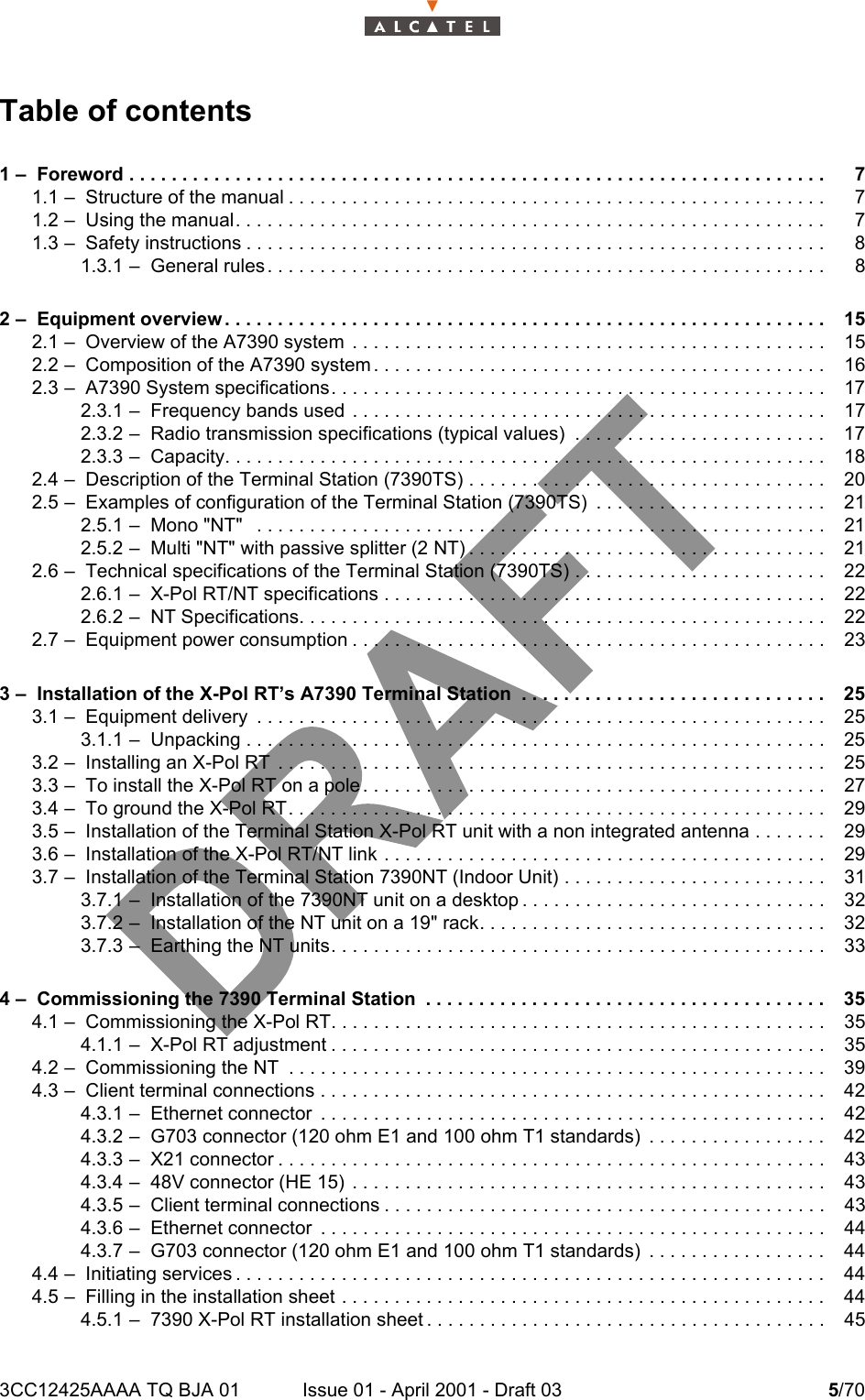 3CC12425AAAA TQ BJA 01 Issue 01 - April 2001 - Draft 03 5/706Table of contents1 –  Foreword . . . . . . . . . . . . . . . . . . . . . . . . . . . . . . . . . . . . . . . . . . . . . . . . . . . . . . . . . . . . . . . . . . 71.1 –  Structure of the manual . . . . . . . . . . . . . . . . . . . . . . . . . . . . . . . . . . . . . . . . . . . . . . . . . . . 71.2 –  Using the manual. . . . . . . . . . . . . . . . . . . . . . . . . . . . . . . . . . . . . . . . . . . . . . . . . . . . . . . . 71.3 –  Safety instructions . . . . . . . . . . . . . . . . . . . . . . . . . . . . . . . . . . . . . . . . . . . . . . . . . . . . . . . 81.3.1 –  General rules . . . . . . . . . . . . . . . . . . . . . . . . . . . . . . . . . . . . . . . . . . . . . . . . . . . . . 82 –  Equipment overview . . . . . . . . . . . . . . . . . . . . . . . . . . . . . . . . . . . . . . . . . . . . . . . . . . . . . . . . . 152.1 –  Overview of the A7390 system  . . . . . . . . . . . . . . . . . . . . . . . . . . . . . . . . . . . . . . . . . . . . . 152.2 –  Composition of the A7390 system . . . . . . . . . . . . . . . . . . . . . . . . . . . . . . . . . . . . . . . . . . . 162.3 –  A7390 System specifications. . . . . . . . . . . . . . . . . . . . . . . . . . . . . . . . . . . . . . . . . . . . . . . 172.3.1 –  Frequency bands used  . . . . . . . . . . . . . . . . . . . . . . . . . . . . . . . . . . . . . . . . . . . . . 172.3.2 –  Radio transmission specifications (typical values)  . . . . . . . . . . . . . . . . . . . . . . . . 172.3.3 –  Capacity. . . . . . . . . . . . . . . . . . . . . . . . . . . . . . . . . . . . . . . . . . . . . . . . . . . . . . . . .182.4 –  Description of the Terminal Station (7390TS) . . . . . . . . . . . . . . . . . . . . . . . . . . . . . . . . . . 202.5 –  Examples of configuration of the Terminal Station (7390TS)  . . . . . . . . . . . . . . . . . . . . . . 212.5.1 –  Mono &quot;NT&quot;   . . . . . . . . . . . . . . . . . . . . . . . . . . . . . . . . . . . . . . . . . . . . . . . . . . . . . . 212.5.2 –  Multi &quot;NT&quot; with passive splitter (2 NT) . . . . . . . . . . . . . . . . . . . . . . . . . . . . . . . . . . 212.6 –  Technical specifications of the Terminal Station (7390TS) . . . . . . . . . . . . . . . . . . . . . . . . 222.6.1 –  X-Pol RT/NT specifications . . . . . . . . . . . . . . . . . . . . . . . . . . . . . . . . . . . . . . . . . . 222.6.2 –  NT Specifications. . . . . . . . . . . . . . . . . . . . . . . . . . . . . . . . . . . . . . . . . . . . . . . . . . 222.7 –  Equipment power consumption . . . . . . . . . . . . . . . . . . . . . . . . . . . . . . . . . . . . . . . . . . . . . 233 –  Installation of the X-Pol RT’s A7390 Terminal Station  . . . . . . . . . . . . . . . . . . . . . . . . . . . . . 253.1 –  Equipment delivery  . . . . . . . . . . . . . . . . . . . . . . . . . . . . . . . . . . . . . . . . . . . . . . . . . . . . . . 253.1.1 –  Unpacking . . . . . . . . . . . . . . . . . . . . . . . . . . . . . . . . . . . . . . . . . . . . . . . . . . . . . . . 253.2 –  Installing an X-Pol RT  . . . . . . . . . . . . . . . . . . . . . . . . . . . . . . . . . . . . . . . . . . . . . . . . . . . . 253.3 –  To install the X-Pol RT on a pole . . . . . . . . . . . . . . . . . . . . . . . . . . . . . . . . . . . . . . . . . . . . 273.4 –  To ground the X-Pol RT. . . . . . . . . . . . . . . . . . . . . . . . . . . . . . . . . . . . . . . . . . . . . . . . . . .293.5 –  Installation of the Terminal Station X-Pol RT unit with a non integrated antenna . . . . . . . 293.6 –  Installation of the X-Pol RT/NT link . . . . . . . . . . . . . . . . . . . . . . . . . . . . . . . . . . . . . . . . . . 293.7 –  Installation of the Terminal Station 7390NT (Indoor Unit) . . . . . . . . . . . . . . . . . . . . . . . . . 313.7.1 –  Installation of the 7390NT unit on a desktop . . . . . . . . . . . . . . . . . . . . . . . . . . . . . 323.7.2 –  Installation of the NT unit on a 19&quot; rack. . . . . . . . . . . . . . . . . . . . . . . . . . . . . . . . . 323.7.3 –  Earthing the NT units. . . . . . . . . . . . . . . . . . . . . . . . . . . . . . . . . . . . . . . . . . . . . . . 334 –  Commissioning the 7390 Terminal Station  . . . . . . . . . . . . . . . . . . . . . . . . . . . . . . . . . . . . . . 354.1 –  Commissioning the X-Pol RT. . . . . . . . . . . . . . . . . . . . . . . . . . . . . . . . . . . . . . . . . . . . . . . 354.1.1 –  X-Pol RT adjustment . . . . . . . . . . . . . . . . . . . . . . . . . . . . . . . . . . . . . . . . . . . . . . . 354.2 –  Commissioning the NT  . . . . . . . . . . . . . . . . . . . . . . . . . . . . . . . . . . . . . . . . . . . . . . . . . . .394.3 –  Client terminal connections . . . . . . . . . . . . . . . . . . . . . . . . . . . . . . . . . . . . . . . . . . . . . . . .424.3.1 –  Ethernet connector  . . . . . . . . . . . . . . . . . . . . . . . . . . . . . . . . . . . . . . . . . . . . . . . . 424.3.2 –  G703 connector (120 ohm E1 and 100 ohm T1 standards)  . . . . . . . . . . . . . . . . . 424.3.3 –  X21 connector . . . . . . . . . . . . . . . . . . . . . . . . . . . . . . . . . . . . . . . . . . . . . . . . . . . . 434.3.4 –  48V connector (HE 15)  . . . . . . . . . . . . . . . . . . . . . . . . . . . . . . . . . . . . . . . . . . . . . 434.3.5 –  Client terminal connections . . . . . . . . . . . . . . . . . . . . . . . . . . . . . . . . . . . . . . . . . . 434.3.6 –  Ethernet connector  . . . . . . . . . . . . . . . . . . . . . . . . . . . . . . . . . . . . . . . . . . . . . . . . 444.3.7 –  G703 connector (120 ohm E1 and 100 ohm T1 standards)  . . . . . . . . . . . . . . . . . 444.4 –  Initiating services . . . . . . . . . . . . . . . . . . . . . . . . . . . . . . . . . . . . . . . . . . . . . . . . . . . . . . . . 444.5 –  Filling in the installation sheet . . . . . . . . . . . . . . . . . . . . . . . . . . . . . . . . . . . . . . . . . . . . . . 444.5.1 –  7390 X-Pol RT installation sheet . . . . . . . . . . . . . . . . . . . . . . . . . . . . . . . . . . . . . . 45