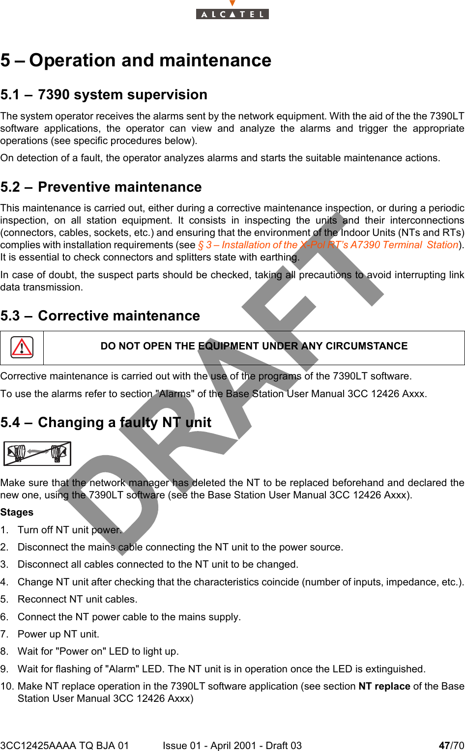 3CC12425AAAA TQ BJA 01 Issue 01 - April 2001 - Draft 03 47/70485 – Operation and maintenance5.1 – 7390 system supervisionThe system operator receives the alarms sent by the network equipment. With the aid of the the 7390LTsoftware applications, the operator can view and analyze the alarms and trigger the appropriateoperations (see specific procedures below).On detection of a fault, the operator analyzes alarms and starts the suitable maintenance actions.5.2 – Preventive maintenanceThis maintenance is carried out, either during a corrective maintenance inspection, or during a periodicinspection, on all station equipment. It consists in inspecting the units and their interconnections(connectors, cables, sockets, etc.) and ensuring that the environment of the Indoor Units (NTs and RTs)complies with installation requirements (see § 3 – Installation of the X-Pol RT’s A7390 Terminal  Station).It is essential to check connectors and splitters state with earthing.In case of doubt, the suspect parts should be checked, taking all precautions to avoid interrupting linkdata transmission.5.3 – Corrective maintenanceCorrective maintenance is carried out with the use of the programs of the 7390LT software.To use the alarms refer to section &quot;Alarms&quot; of the Base Station User Manual 3CC 12426 Axxx.5.4 – Changing a faulty NT unitMake sure that the network manager has deleted the NT to be replaced beforehand and declared thenew one, using the 7390LT software (see the Base Station User Manual 3CC 12426 Axxx).Stages1. Turn off NT unit power.2. Disconnect the mains cable connecting the NT unit to the power source.3. Disconnect all cables connected to the NT unit to be changed.4. Change NT unit after checking that the characteristics coincide (number of inputs, impedance, etc.).5. Reconnect NT unit cables.6. Connect the NT power cable to the mains supply.7. Power up NT unit.8. Wait for &quot;Power on&quot; LED to light up.9. Wait for flashing of &quot;Alarm&quot; LED. The NT unit is in operation once the LED is extinguished.10. Make NT replace operation in the 7390LT software application (see section NT replace of the BaseStation User Manual 3CC 12426 Axxx)DO NOT OPEN THE EQUIPMENT UNDER ANY CIRCUMSTANCE