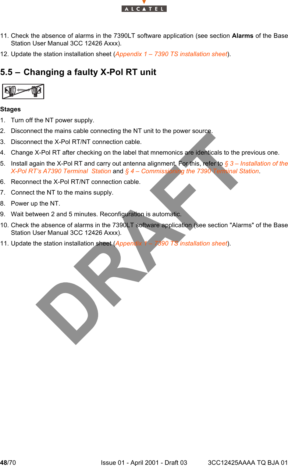 48/70 Issue 01 - April 2001 - Draft 03 3CC12425AAAA TQ BJA 014811. Check the absence of alarms in the 7390LT software application (see section Alarms of the BaseStation User Manual 3CC 12426 Axxx).12. Update the station installation sheet (Appendix 1 – 7390 TS installation sheet).5.5 – Changing a faulty X-Pol RT unitStages1. Turn off the NT power supply.2. Disconnect the mains cable connecting the NT unit to the power source.3. Disconnect the X-Pol RT/NT connection cable.4. Change X-Pol RT after checking on the label that mnemonics are identicals to the previous one.5. Install again the X-Pol RT and carry out antenna alignment. For this, refer to § 3 – Installation of theX-Pol RT’s A7390 Terminal  Station and § 4 – Commissioning the 7390 Terminal Station.6. Reconnect the X-Pol RT/NT connection cable.7. Connect the NT to the mains supply.8. Power up the NT.9. Wait between 2 and 5 minutes. Reconfiguration is automatic.10. Check the absence of alarms in the 7390LT software application (see section &quot;Alarms&quot; of the BaseStation User Manual 3CC 12426 Axxx).11. Update the station installation sheet (Appendix 1 – 7390 TS installation sheet).