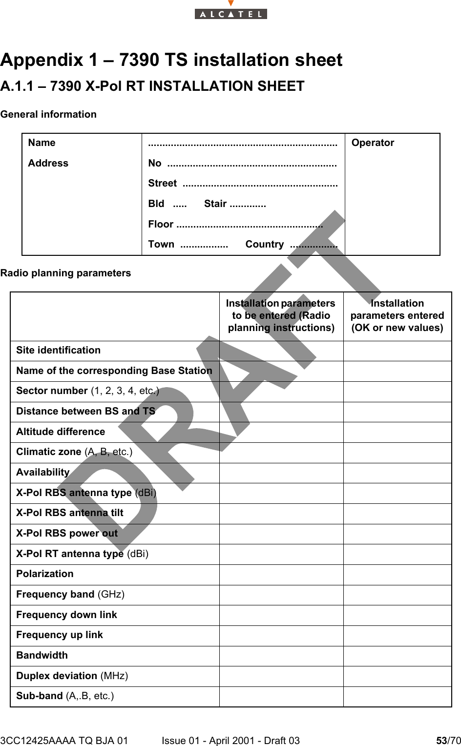 3CC12425AAAA TQ BJA 01 Issue 01 - April 2001 - Draft 03 53/7058Appendix 1 – 7390 TS installation sheetA.1.1 – 7390 X-Pol RT INSTALLATION SHEETGeneral informationRadio planning parametersName ................................................................... OperatorAddress No  ............................................................Street  .......................................................Bld   .....      Stair .............Floor ....................................................Town  .................      Country  .................Installation parameters to be entered (Radio planning instructions)Installation parameters entered(OK or new values)Site identificationName of the corresponding Base StationSector number (1, 2, 3, 4, etc.)Distance between BS and TSAltitude differenceClimatic zone (A, B, etc.)AvailabilityX-Pol RBS antenna type (dBi)X-Pol RBS antenna tiltX-Pol RBS power outX-Pol RT antenna type (dBi)Polarization Frequency band (GHz)Frequency down linkFrequency up linkBandwidthDuplex deviation (MHz)Sub-band (A,.B, etc.)