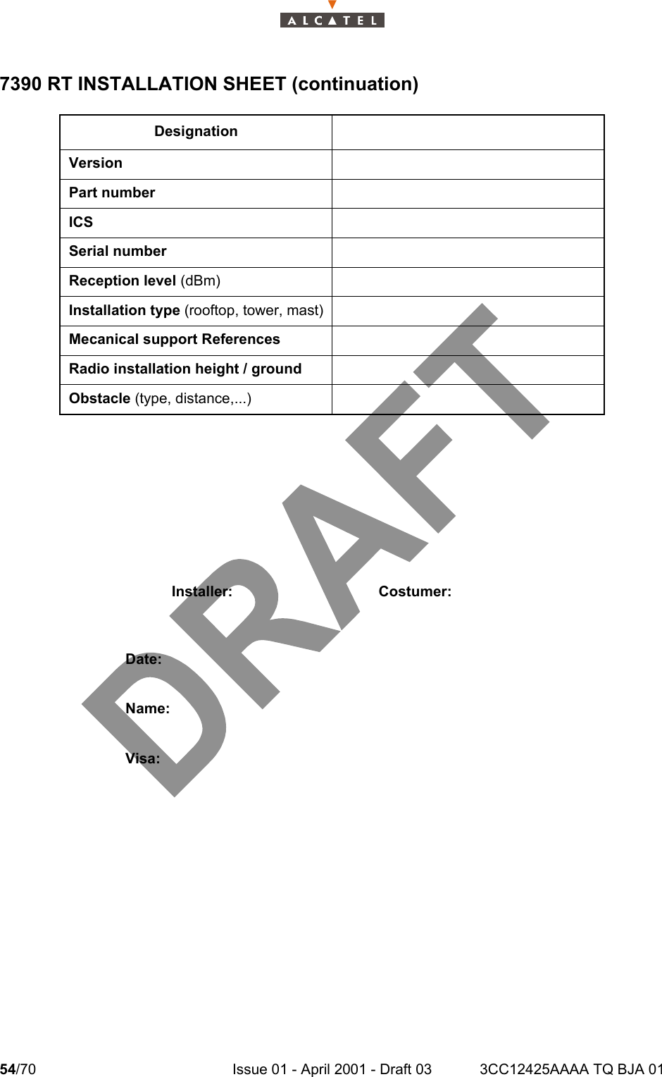 54/70 Issue 01 - April 2001 - Draft 03 3CC12425AAAA TQ BJA 01587390 RT INSTALLATION SHEET (continuation)DesignationVersionPart numberICSSerial numberReception level (dBm)Installation type (rooftop, tower, mast)Mecanical support ReferencesRadio installation height / groundObstacle (type, distance,...)Installer: Costumer:Date:Name:Visa: