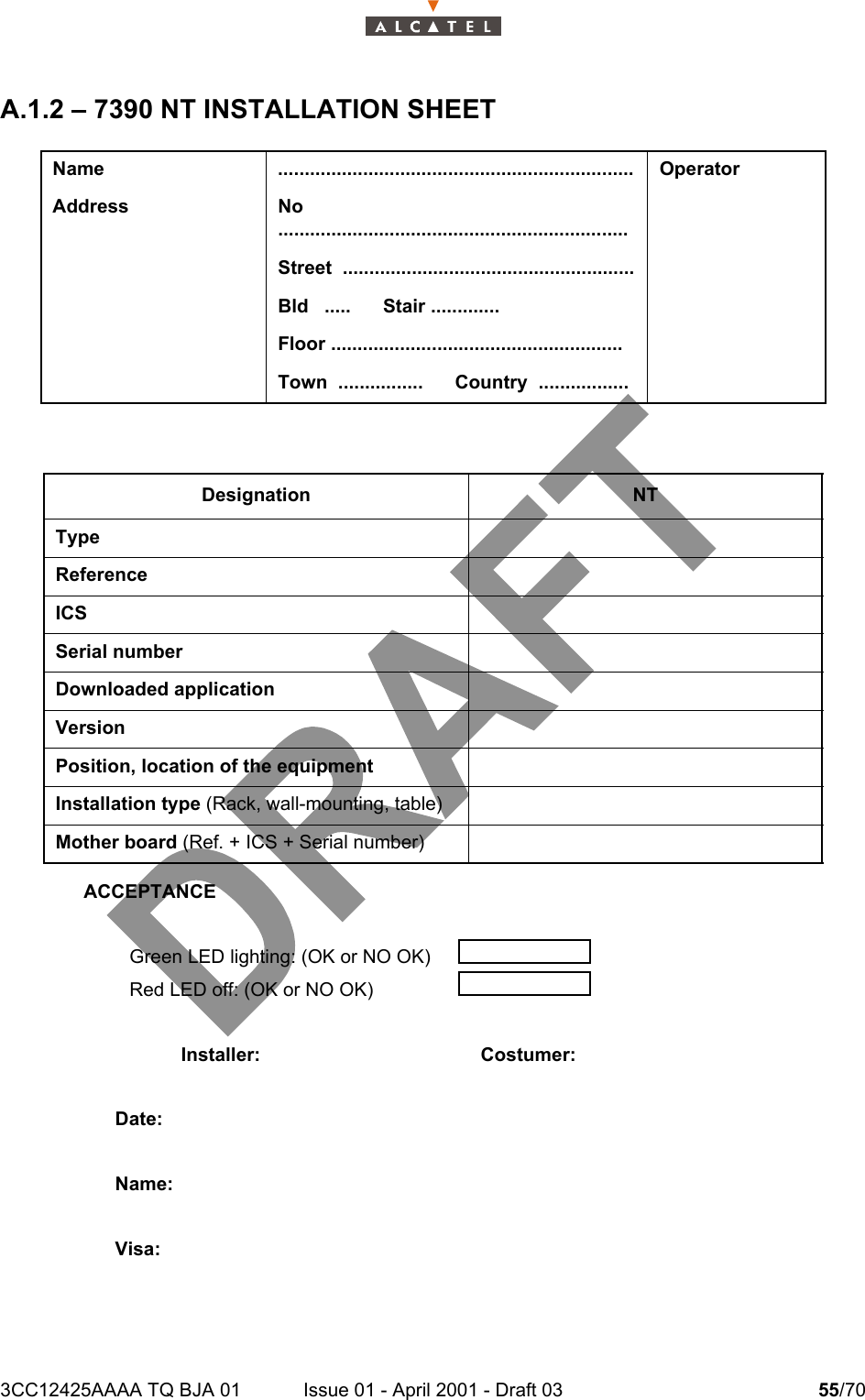 3CC12425AAAA TQ BJA 01 Issue 01 - April 2001 - Draft 03 55/7058A.1.2 – 7390 NT INSTALLATION SHEETName ................................................................... OperatorAddress No  ..................................................................Street  .......................................................Bld   .....      Stair .............Floor .......................................................Town  ................      Country  .................Designation NTTypeReferenceICSSerial numberDownloaded applicationVersionPosition, location of the equipmentInstallation type (Rack, wall-mounting, table)Mother board (Ref. + ICS + Serial number)ACCEPTANCEGreen LED lighting: (OK or NO OK)Red LED off: (OK or NO OK)Installer: Costumer:Date:Name:Visa: