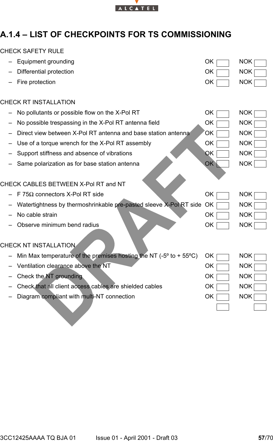 3CC12425AAAA TQ BJA 01 Issue 01 - April 2001 - Draft 03 57/7058A.1.4 – LIST OF CHECKPOINTS FOR TS COMMISSIONINGCHECK SAFETY RULE– Equipment grounding OK NOK– Differential protection OK NOK– Fire protection OK NOKCHECK RT INSTALLATION– No pollutants or possible flow on the X-Pol RT  OK  NOK– No possible trespassing in the X-Pol RT antenna field OK NOK– Direct view between X-Pol RT antenna and base station antenna OK NOK– Use of a torque wrench for the X-Pol RT assembly OK NOK– Support stiffness and absence of vibrations OK NOK– Same polarization as for base station antenna OK  NOKCHECK CABLES BETWEEN X-Pol RT and NT–F 75Ω connectors X-Pol RT side OK NOK– Watertightness by thermoshrinkable pre-pasted sleeve X-Pol RT side OK NOK– No cable strain OK NOK– Observe minimum bend radius OK NOKCHECK NT INSTALLATION– Min Max temperature of the premises hosting the NT (-5º to + 55ºC) OK NOK– Ventilation clearance above the NT OK NOK– Check the NT grounding OK NOK– Check that all client access cables are shielded cables OK NOK– Diagram compliant with multi-NT connection OK NOK