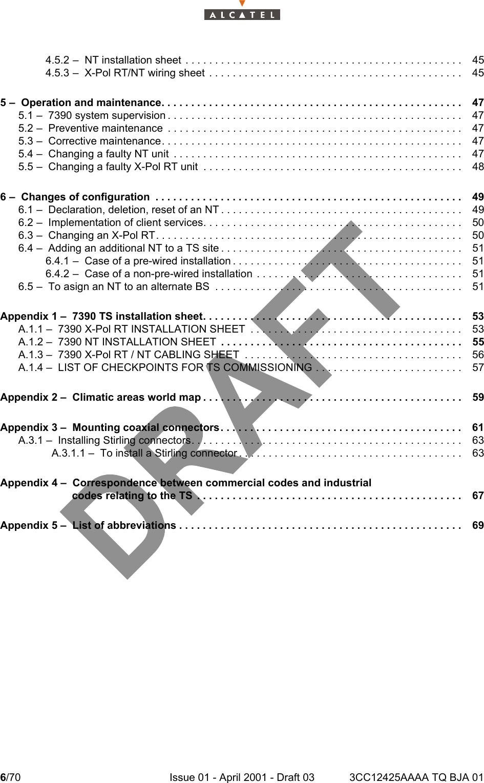 6/70 Issue 01 - April 2001 - Draft 03 3CC12425AAAA TQ BJA 0164.5.2 –  NT installation sheet  . . . . . . . . . . . . . . . . . . . . . . . . . . . . . . . . . . . . . . . . . . . . . . . 454.5.3 –  X-Pol RT/NT wiring sheet  . . . . . . . . . . . . . . . . . . . . . . . . . . . . . . . . . . . . . . . . . . . 455 –  Operation and maintenance. . . . . . . . . . . . . . . . . . . . . . . . . . . . . . . . . . . . . . . . . . . . . . . . . . . 475.1 –  7390 system supervision . . . . . . . . . . . . . . . . . . . . . . . . . . . . . . . . . . . . . . . . . . . . . . . . . .475.2 –  Preventive maintenance  . . . . . . . . . . . . . . . . . . . . . . . . . . . . . . . . . . . . . . . . . . . . . . . . . .475.3 –  Corrective maintenance. . . . . . . . . . . . . . . . . . . . . . . . . . . . . . . . . . . . . . . . . . . . . . . . . . .475.4 –  Changing a faulty NT unit  . . . . . . . . . . . . . . . . . . . . . . . . . . . . . . . . . . . . . . . . . . . . . . . . .475.5 –  Changing a faulty X-Pol RT unit  . . . . . . . . . . . . . . . . . . . . . . . . . . . . . . . . . . . . . . . . . . . . 486 –  Changes of configuration  . . . . . . . . . . . . . . . . . . . . . . . . . . . . . . . . . . . . . . . . . . . . . . . . . . . . 496.1 –  Declaration, deletion, reset of an NT . . . . . . . . . . . . . . . . . . . . . . . . . . . . . . . . . . . . . . . . . 496.2 –  Implementation of client services. . . . . . . . . . . . . . . . . . . . . . . . . . . . . . . . . . . . . . . . . . . . 506.3 –  Changing an X-Pol RT. . . . . . . . . . . . . . . . . . . . . . . . . . . . . . . . . . . . . . . . . . . . . . . . . . . .506.4 –  Adding an additional NT to a TS site . . . . . . . . . . . . . . . . . . . . . . . . . . . . . . . . . . . . . . . . . 516.4.1 –  Case of a pre-wired installation . . . . . . . . . . . . . . . . . . . . . . . . . . . . . . . . . . . . . . . 516.4.2 –  Case of a non-pre-wired installation  . . . . . . . . . . . . . . . . . . . . . . . . . . . . . . . . . . . 516.5 –  To asign an NT to an alternate BS  . . . . . . . . . . . . . . . . . . . . . . . . . . . . . . . . . . . . . . . . . . 51Appendix 1 –  7390 TS installation sheet. . . . . . . . . . . . . . . . . . . . . . . . . . . . . . . . . . . . . . . . . . . . 53A.1.1 –  7390 X-Pol RT INSTALLATION SHEET  . . . . . . . . . . . . . . . . . . . . . . . . . . . . . . . . . . . . 53A.1.2 –  7390 NT INSTALLATION SHEET  . . . . . . . . . . . . . . . . . . . . . . . . . . . . . . . . . . . . . . . . . 55A.1.3 –  7390 X-Pol RT / NT CABLING SHEET  . . . . . . . . . . . . . . . . . . . . . . . . . . . . . . . . . . . . . 56A.1.4 –  LIST OF CHECKPOINTS FOR TS COMMISSIONING . . . . . . . . . . . . . . . . . . . . . . . . . 57Appendix 2 –  Climatic areas world map . . . . . . . . . . . . . . . . . . . . . . . . . . . . . . . . . . . . . . . . . . . . 59Appendix 3 –  Mounting coaxial connectors. . . . . . . . . . . . . . . . . . . . . . . . . . . . . . . . . . . . . . . . . 61A.3.1 –  Installing Stirling connectors. . . . . . . . . . . . . . . . . . . . . . . . . . . . . . . . . . . . . . . . . . . . . . 63A.3.1.1 –  To install a Stirling connector . . . . . . . . . . . . . . . . . . . . . . . . . . . . . . . . . . . . . . 63Appendix 4 –  Correspondence between commercial codes and industrialcodes relating to the TS  . . . . . . . . . . . . . . . . . . . . . . . . . . . . . . . . . . . . . . . . . . . . . 67Appendix 5 –  List of abbreviations . . . . . . . . . . . . . . . . . . . . . . . . . . . . . . . . . . . . . . . . . . . . . . . . 69