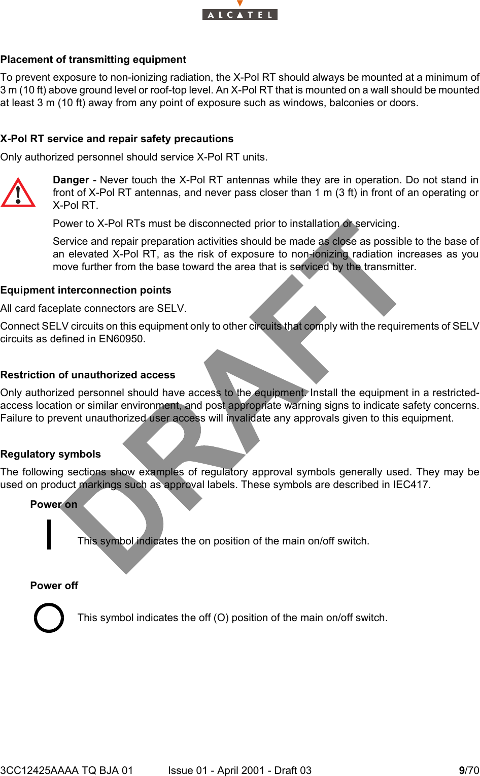 3CC12425AAAA TQ BJA 01 Issue 01 - April 2001 - Draft 03 9/7014Placement of transmitting equipmentTo prevent exposure to non-ionizing radiation, the X-Pol RT should always be mounted at a minimum of3 m (10 ft) above ground level or roof-top level. An X-Pol RT that is mounted on a wall should be mountedat least 3 m (10 ft) away from any point of exposure such as windows, balconies or doors.X-Pol RT service and repair safety precautionsOnly authorized personnel should service X-Pol RT units.Equipment interconnection pointsAll card faceplate connectors are SELV.Connect SELV circuits on this equipment only to other circuits that comply with the requirements of SELVcircuits as defined in EN60950.Restriction of unauthorized accessOnly authorized personnel should have access to the equipment. Install the equipment in a restricted-access location or similar environment, and post appropriate warning signs to indicate safety concerns.Failure to prevent unauthorized user access will invalidate any approvals given to this equipment.Regulatory symbolsThe following sections show examples of regulatory approval symbols generally used. They may beused on product markings such as approval labels. These symbols are described in IEC417.Power onPower offDanger - Never touch the X-Pol RT antennas while they are in operation. Do not stand infront of X-Pol RT antennas, and never pass closer than 1 m (3 ft) in front of an operating orX-Pol RT.Power to X-Pol RTs must be disconnected prior to installation or servicing.Service and repair preparation activities should be made as close as possible to the base ofan elevated X-Pol RT, as the risk of exposure to non-ionizing radiation increases as youmove further from the base toward the area that is serviced by the transmitter.This symbol indicates the on position of the main on/off switch.This symbol indicates the off (O) position of the main on/off switch.