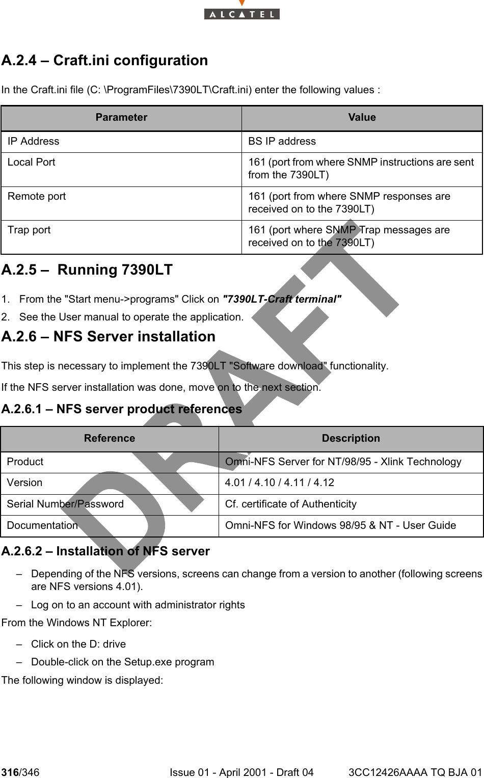 316/346 Issue 01 - April 2001 - Draft 04 3CC12426AAAA TQ BJA 01324A.2.4 – Craft.ini configurationIn the Craft.ini file (C: \ProgramFiles\7390LT\Craft.ini) enter the following values :A.2.5 –  Running 7390LT1. From the &quot;Start menu-&gt;programs&quot; Click on &quot;7390LT-Craft terminal&quot;2. See the User manual to operate the application.A.2.6 – NFS Server installationThis step is necessary to implement the 7390LT &quot;Software download&quot; functionality.If the NFS server installation was done, move on to the next section.A.2.6.1 – NFS server product referencesA.2.6.2 – Installation of NFS server– Depending of the NFS versions, screens can change from a version to another (following screensare NFS versions 4.01).– Log on to an account with administrator rightsFrom the Windows NT Explorer:– Click on the D: drive– Double-click on the Setup.exe programThe following window is displayed:Parameter ValueIP Address BS IP addressLocal Port 161 (port from where SNMP instructions are sent from the 7390LT)Remote port 161 (port from where SNMP responses are received on to the 7390LT)Trap port 161 (port where SNMP Trap messages are received on to the 7390LT)Reference DescriptionProduct Omni-NFS Server for NT/98/95 - Xlink TechnologyVersion 4.01 / 4.10 / 4.11 / 4.12Serial Number/Password Cf. certificate of AuthenticityDocumentation Omni-NFS for Windows 98/95 &amp; NT - User Guide