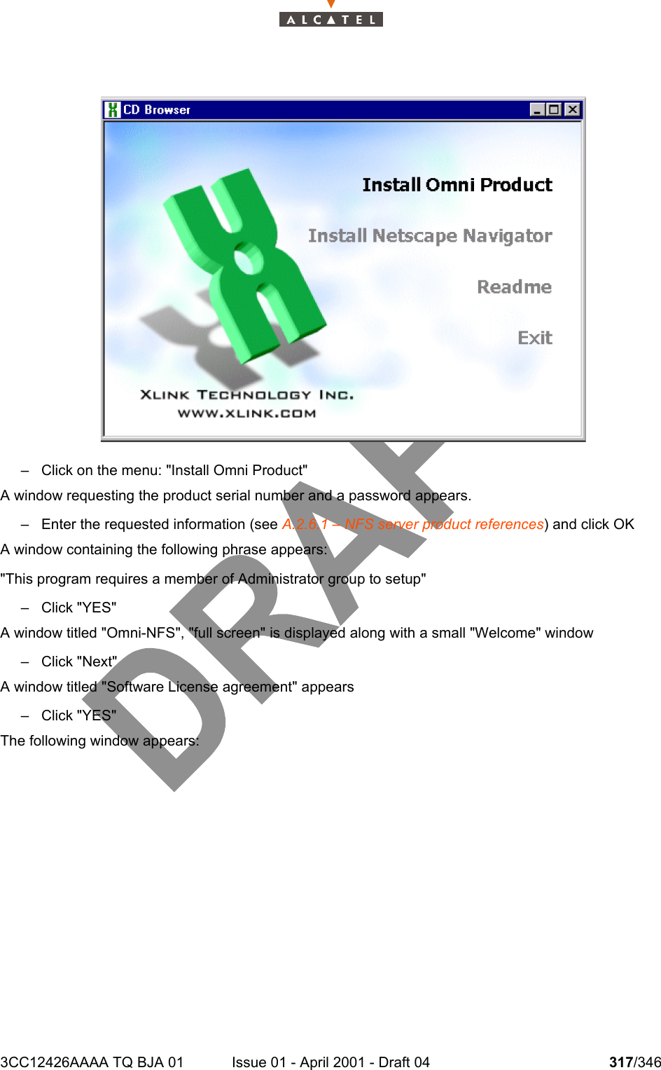 3CC12426AAAA TQ BJA 01 Issue 01 - April 2001 - Draft 04 317/346324– Click on the menu: &quot;Install Omni Product&quot;A window requesting the product serial number and a password appears.– Enter the requested information (see A.2.6.1 – NFS server product references) and click OKA window containing the following phrase appears:&quot;This program requires a member of Administrator group to setup&quot;– Click &quot;YES&quot;A window titled &quot;Omni-NFS&quot;, &quot;full screen&quot; is displayed along with a small &quot;Welcome&quot; window– Click &quot;Next&quot;A window titled &quot;Software License agreement&quot; appears– Click &quot;YES&quot;The following window appears: