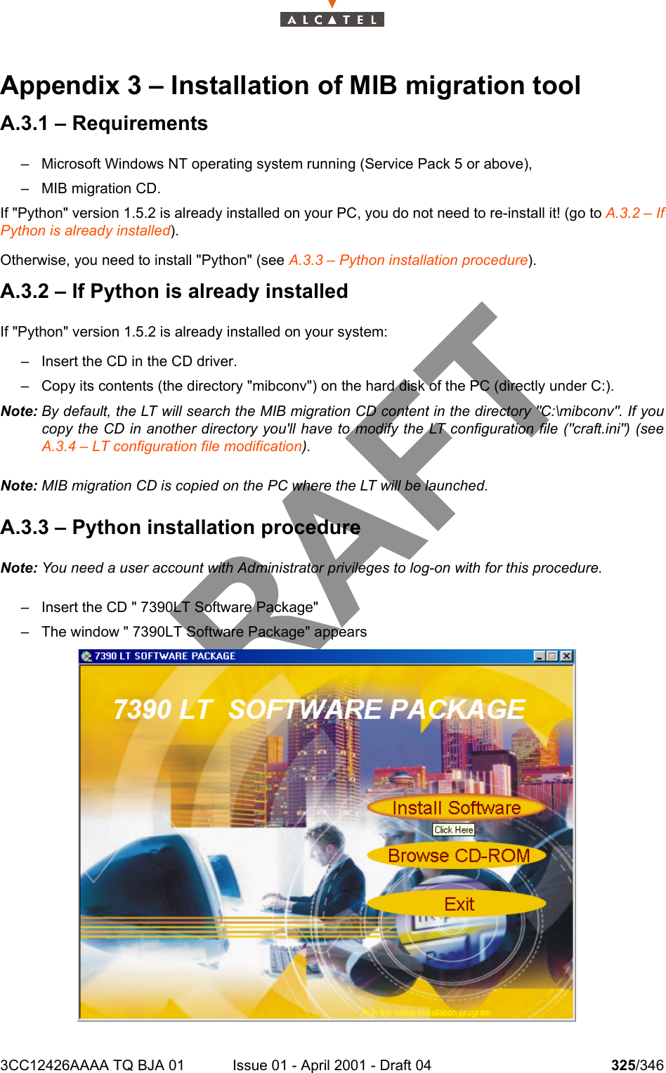 3CC12426AAAA TQ BJA 01 Issue 01 - April 2001 - Draft 04 325/346332Appendix 3 – Installation of MIB migration toolA.3.1 – Requirements– Microsoft Windows NT operating system running (Service Pack 5 or above),– MIB migration CD.If &quot;Python&quot; version 1.5.2 is already installed on your PC, you do not need to re-install it! (go to A.3.2 – IfPython is already installed).Otherwise, you need to install &quot;Python&quot; (see A.3.3 – Python installation procedure).A.3.2 – If Python is already installedIf &quot;Python&quot; version 1.5.2 is already installed on your system:– Insert the CD in the CD driver.– Copy its contents (the directory &quot;mibconv&quot;) on the hard disk of the PC (directly under C:).Note: By default, the LT will search the MIB migration CD content in the directory &quot;C:\mibconv&quot;. If youcopy the CD in another directory you&apos;ll have to modify the LT configuration file (&quot;craft.ini&quot;) (seeA.3.4 – LT configuration file modification).Note: MIB migration CD is copied on the PC where the LT will be launched.A.3.3 – Python installation procedureNote: You need a user account with Administrator privileges to log-on with for this procedure.– Insert the CD &quot; 7390LT Software Package&quot;– The window &quot; 7390LT Software Package&quot; appears