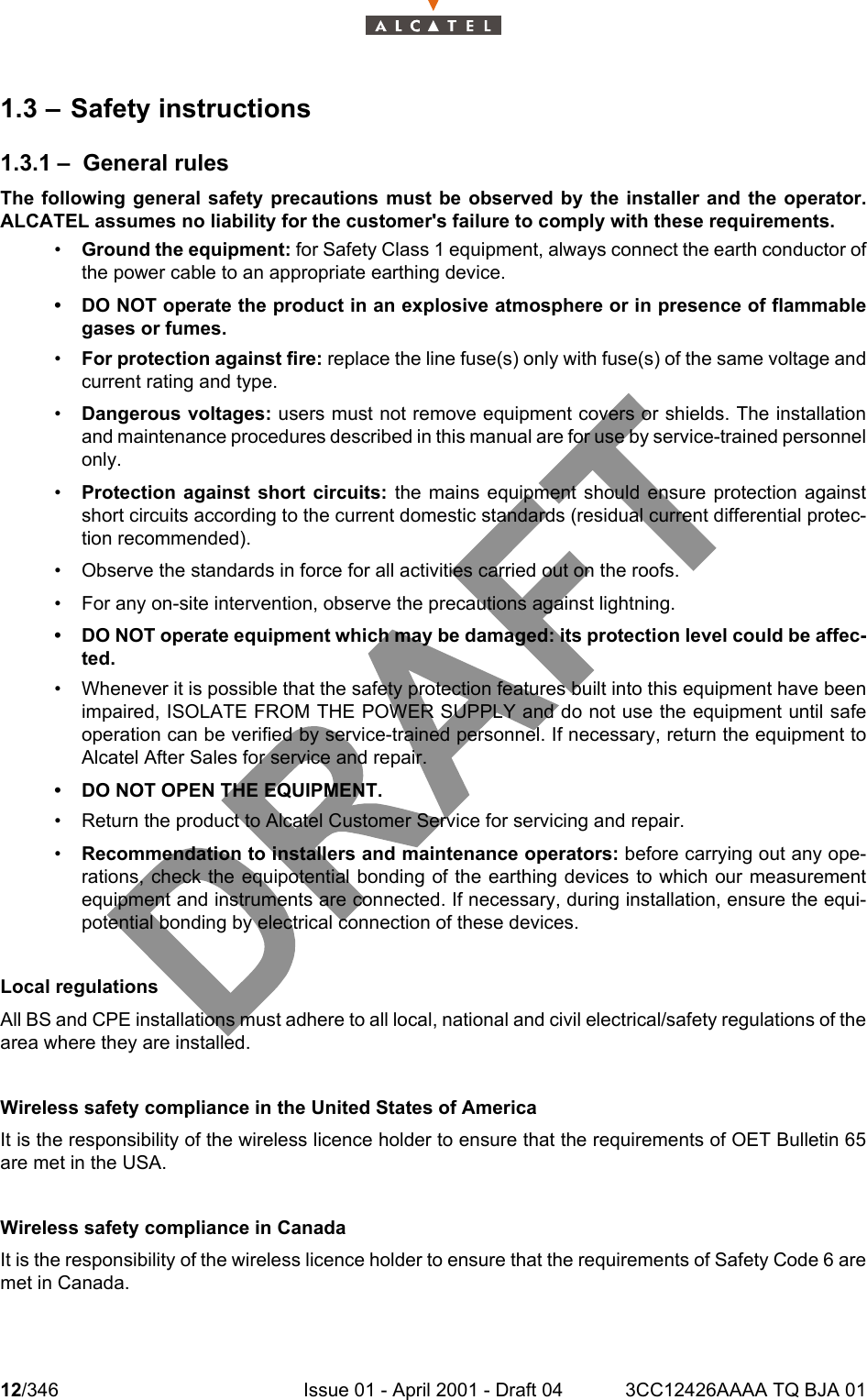 12/346 Issue 01 - April 2001 - Draft 04 3CC12426AAAA TQ BJA 01181.3 – Safety instructions1.3.1 – General rulesThe following general safety precautions must be observed by the installer and the operator.ALCATEL assumes no liability for the customer&apos;s failure to comply with these requirements.•Ground the equipment: for Safety Class 1 equipment, always connect the earth conductor ofthe power cable to an appropriate earthing device.• DO NOT operate the product in an explosive atmosphere or in presence of flammablegases or fumes.•For protection against fire: replace the line fuse(s) only with fuse(s) of the same voltage andcurrent rating and type.•Dangerous voltages: users must not remove equipment covers or shields. The installationand maintenance procedures described in this manual are for use by service-trained personnelonly.•Protection against short circuits: the mains equipment should ensure protection againstshort circuits according to the current domestic standards (residual current differential protec-tion recommended).• Observe the standards in force for all activities carried out on the roofs.• For any on-site intervention, observe the precautions against lightning.• DO NOT operate equipment which may be damaged: its protection level could be affec-ted.• Whenever it is possible that the safety protection features built into this equipment have beenimpaired, ISOLATE FROM THE POWER SUPPLY and do not use the equipment until safeoperation can be verified by service-trained personnel. If necessary, return the equipment toAlcatel After Sales for service and repair.• DO NOT OPEN THE EQUIPMENT.• Return the product to Alcatel Customer Service for servicing and repair.•Recommendation to installers and maintenance operators: before carrying out any ope-rations, check the equipotential bonding of the earthing devices to which our measurementequipment and instruments are connected. If necessary, during installation, ensure the equi-potential bonding by electrical connection of these devices.Local regulationsAll BS and CPE installations must adhere to all local, national and civil electrical/safety regulations of thearea where they are installed.Wireless safety compliance in the United States of America It is the responsibility of the wireless licence holder to ensure that the requirements of OET Bulletin 65are met in the USA.Wireless safety compliance in CanadaIt is the responsibility of the wireless licence holder to ensure that the requirements of Safety Code 6 aremet in Canada.