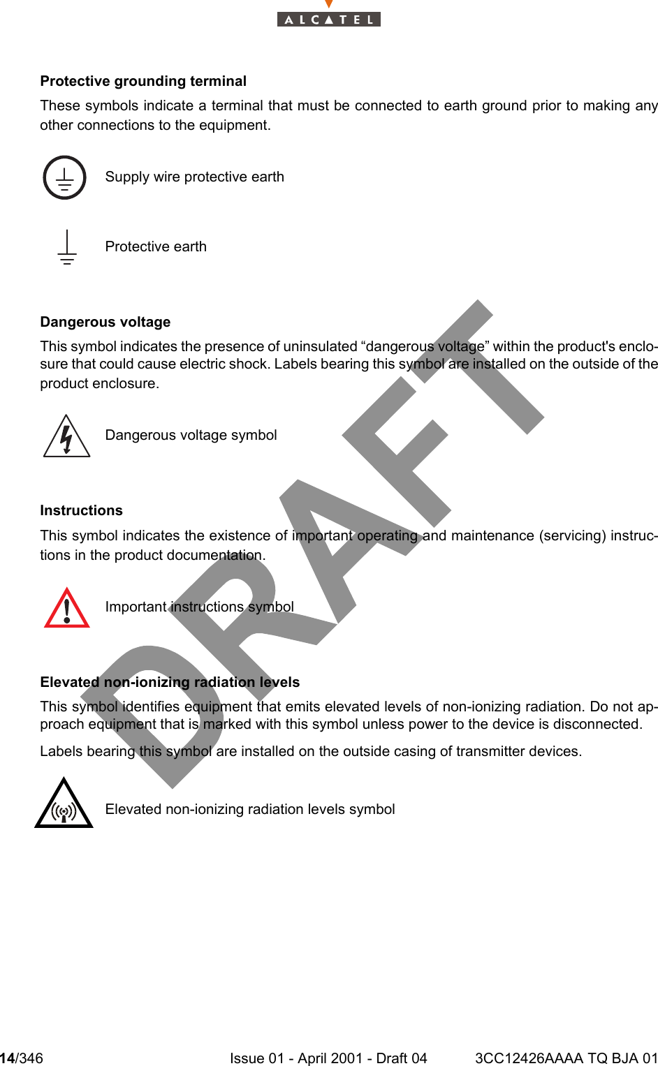 14/346 Issue 01 - April 2001 - Draft 04 3CC12426AAAA TQ BJA 0118Protective grounding terminalThese symbols indicate a terminal that must be connected to earth ground prior to making anyother connections to the equipment. Dangerous voltageThis symbol indicates the presence of uninsulated “dangerous voltage” within the product&apos;s enclo-sure that could cause electric shock. Labels bearing this symbol are installed on the outside of theproduct enclosure.InstructionsThis symbol indicates the existence of important operating and maintenance (servicing) instruc-tions in the product documentation.Elevated non-ionizing radiation levelsThis symbol identifies equipment that emits elevated levels of non-ionizing radiation. Do not ap-proach equipment that is marked with this symbol unless power to the device is disconnected. Labels bearing this symbol are installed on the outside casing of transmitter devices.Supply wire protective earthProtective earthDangerous voltage symbolImportant instructions symbolElevated non-ionizing radiation levels symbol