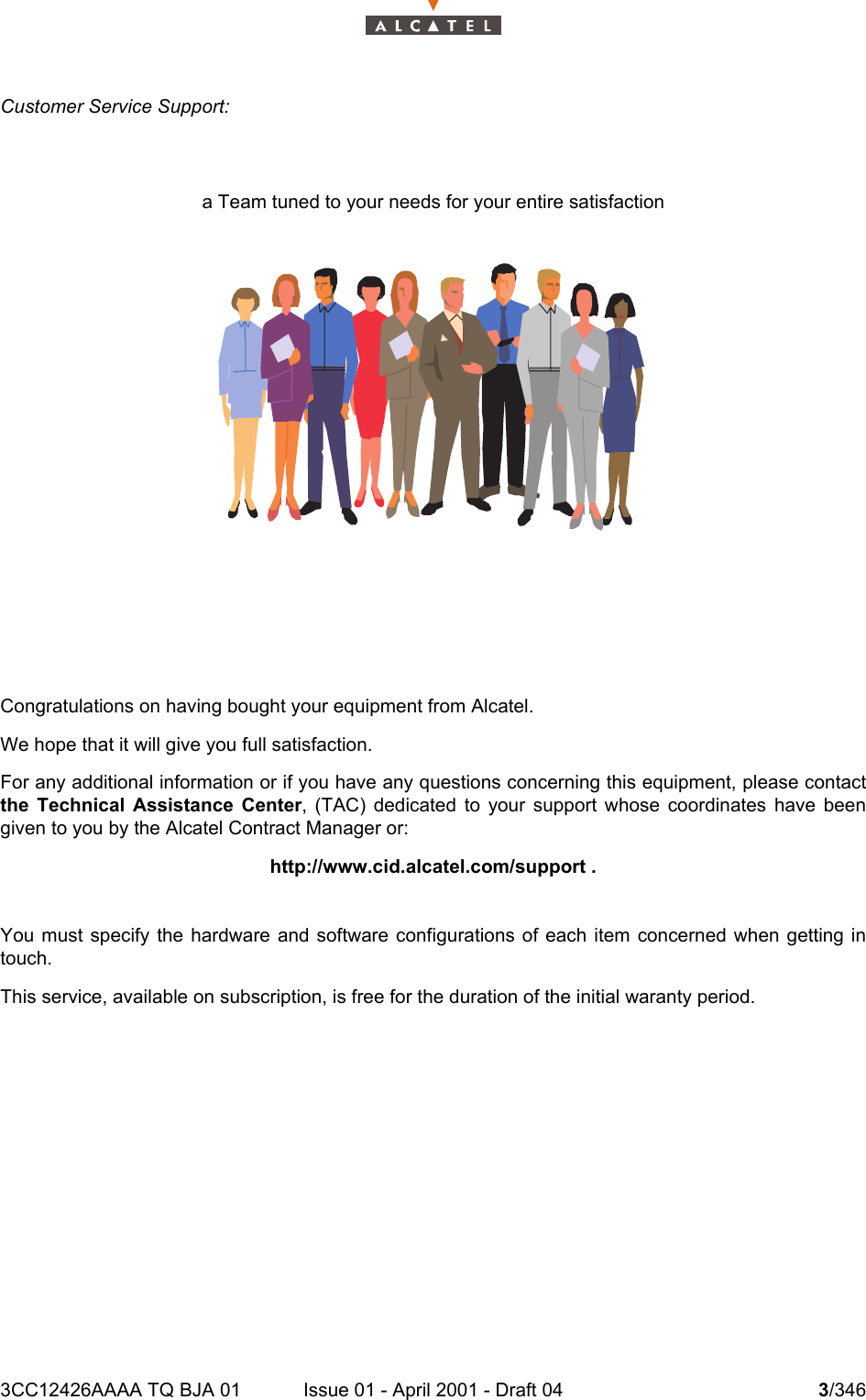 3CC12426AAAA TQ BJA 01 Issue 01 - April 2001 - Draft 04 3/3464Customer Service Support:a Team tuned to your needs for your entire satisfactionCongratulations on having bought your equipment from Alcatel.We hope that it will give you full satisfaction.For any additional information or if you have any questions concerning this equipment, please contactthe Technical Assistance Center, (TAC) dedicated to your support whose coordinates have beengiven to you by the Alcatel Contract Manager or:http://www.cid.alcatel.com/support .You must specify the hardware and software configurations of each item concerned when getting intouch.This service, available on subscription, is free for the duration of the initial waranty period.