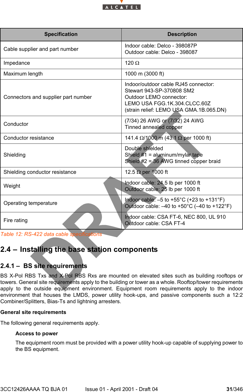 3CC12426AAAA TQ BJA 01 Issue 01 - April 2001 - Draft 04 31/346104Table 12: RS-422 data cable specifications2.4 – Installing the base station components2.4.1 – BS site requirementsBS X-Pol RBS Txs and X-Pol RBS Rxs are mounted on elevated sites such as building rooftops ortowers. General site requirements apply to the building or tower as a whole. Rooftop/tower requirementsapply to the outside equipment environment. Equipment room requirements apply to the indoorenvironment that houses the LMDS, power utility hook-ups, and passive components such a 12:2Combiner/Splitters, Bias-Ts and lightning arresters.General site requirementsThe following general requirements apply.Access to powerThe equipment room must be provided with a power utility hook-up capable of supplying power tothe BS equipment.Specification DescriptionCable supplier and part number Indoor cable: Delco - 398087POutdoor cable: Delco - 398087Impedance 120 WMaximum length 1000 m (3000 ft)Connectors and supplier part numberIndoor/outdoor cable RJ45 connector:Stewart 943-SP-370808 SM2Outdoor LEMO connector:LEMO USA FGG.1K.304.CLCC.60Z(strain relief: LEMO USA GMA.1B.065.DN)Conductor (7/34) 26 AWG or (7/32) 24 AWGTinned annealed copperConductor resistance 141.4 W/1000 m (43.1 W per 1000 ft)ShieldingDouble shieldedShield #1 = aluminum/mylar tapeShield #2 = 36 AWG tinned copper braidShielding conductor resistance 12.5 W per 1000 ftWeight Indoor cable: 24.5 lb per 1000 ftOutdoor cable: 25 lb per 1000 ftOperating temperature Indoor cable: –5 to +55°C (+23 to +131°F)Outdoor cable: –40 to +50°C (–40 to +122°F)Fire rating Indoor cable: CSA FT-6, NEC 800, UL 910Outdoor cable: CSA FT-4