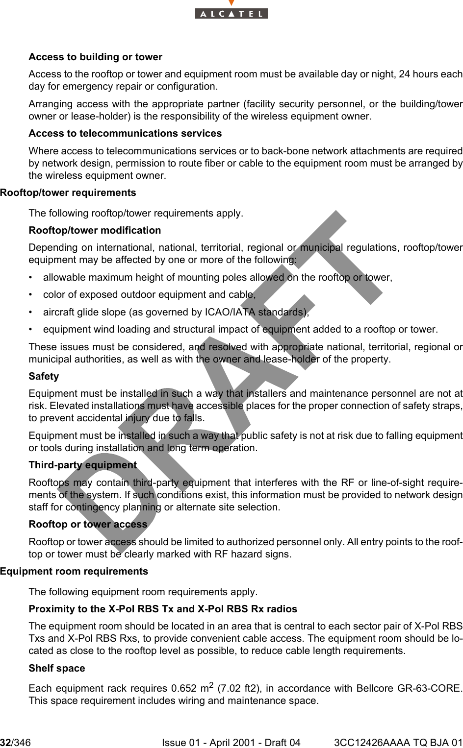 32/346 Issue 01 - April 2001 - Draft 04 3CC12426AAAA TQ BJA 01104Access to building or towerAccess to the rooftop or tower and equipment room must be available day or night, 24 hours eachday for emergency repair or configuration.Arranging access with the appropriate partner (facility security personnel, or the building/towerowner or lease-holder) is the responsibility of the wireless equipment owner.Access to telecommunications servicesWhere access to telecommunications services or to back-bone network attachments are requiredby network design, permission to route fiber or cable to the equipment room must be arranged bythe wireless equipment owner.Rooftop/tower requirementsThe following rooftop/tower requirements apply.Rooftop/tower modificationDepending on international, national, territorial, regional or municipal regulations, rooftop/towerequipment may be affected by one or more of the following:• allowable maximum height of mounting poles allowed on the rooftop or tower,• color of exposed outdoor equipment and cable,• aircraft glide slope (as governed by ICAO/IATA standards),• equipment wind loading and structural impact of equipment added to a rooftop or tower.These issues must be considered, and resolved with appropriate national, territorial, regional ormunicipal authorities, as well as with the owner and lease-holder of the property.SafetyEquipment must be installed in such a way that installers and maintenance personnel are not atrisk. Elevated installations must have accessible places for the proper connection of safety straps,to prevent accidental injury due to falls.Equipment must be installed in such a way that public safety is not at risk due to falling equipmentor tools during installation and long term operation.Third-party equipmentRooftops may contain third-party equipment that interferes with the RF or line-of-sight require-ments of the system. If such conditions exist, this information must be provided to network designstaff for contingency planning or alternate site selection.Rooftop or tower accessRooftop or tower access should be limited to authorized personnel only. All entry points to the roof-top or tower must be clearly marked with RF hazard signs.Equipment room requirementsThe following equipment room requirements apply.Proximity to the X-Pol RBS Tx and X-Pol RBS Rx radiosThe equipment room should be located in an area that is central to each sector pair of X-Pol RBSTxs and X-Pol RBS Rxs, to provide convenient cable access. The equipment room should be lo-cated as close to the rooftop level as possible, to reduce cable length requirements.Shelf space Each equipment rack requires 0.652 m2 (7.02 ft2), in accordance with Bellcore GR-63-CORE.This space requirement includes wiring and maintenance space.