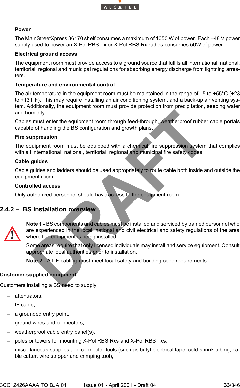 3CC12426AAAA TQ BJA 01 Issue 01 - April 2001 - Draft 04 33/346104Power The MainStreetXpress 36170 shelf consumes a maximum of 1050 W of power. Each –48 V powersupply used to power an X-Pol RBS Tx or X-Pol RBS Rx radios consumes 50W of power.Electrical ground accessThe equipment room must provide access to a ground source that fulfils all international, national,territorial, regional and municipal regulations for absorbing energy discharge from lightning arres-ters.Temperature and environmental controlThe air temperature in the equipment room must be maintained in the range of –5 to +55°C (+23to +131°F). This may require installing an air conditioning system, and a back-up air venting sys-tem. Additionally, the equipment room must provide protection from precipitation, seeping waterand humidity.Cables must enter the equipment room through feed-through, weatherproof rubber cable portalscapable of handling the BS configuration and growth plans.Fire suppressionThe equipment room must be equipped with a chemical fire suppression system that complieswith all international, national, territorial, regional and municipal fire safety codes.Cable guidesCable guides and ladders should be used appropriately to route cable both inside and outside theequipment room.Controlled accessOnly authorized personnel should have access to the equipment room.2.4.2 – BS installation overviewCustomer-supplied equipmentCustomers installing a BS need to supply: – attenuators,– IF cable,– a grounded entry point,– ground wires and connectors,– weatherproof cable entry panel(s),– poles or towers for mounting X-Pol RBS Rxs and X-Pol RBS Txs,– miscellaneous supplies and connector tools (such as butyl electrical tape, cold-shrink tubing, ca-ble cutter, wire stripper and crimping tool),Note 1 - BS components and cables must be installed and serviced by trained personnel whoare experienced in the local, national and civil electrical and safety regulations of the areawhere the equipment is being installed.Some areas require that only licensed individuals may install and service equipment. Consultappropriate local authorities prior to installation.Note 2 - All IF cabling must meet local safety and building code requirements.