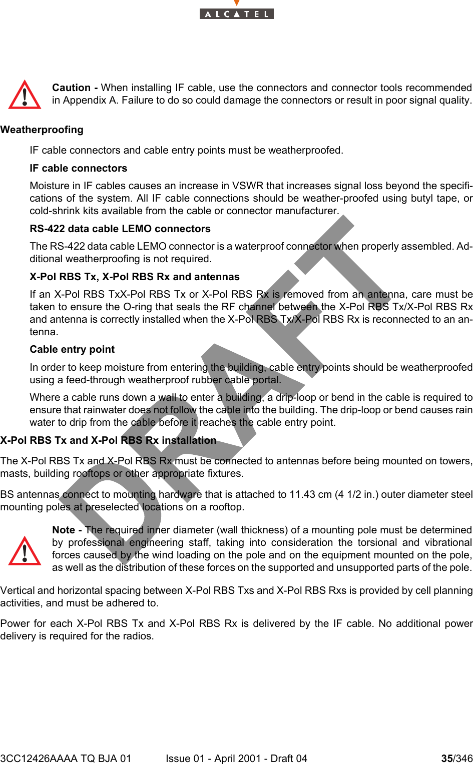 3CC12426AAAA TQ BJA 01 Issue 01 - April 2001 - Draft 04 35/346104WeatherproofingIF cable connectors and cable entry points must be weatherproofed. IF cable connectorsMoisture in IF cables causes an increase in VSWR that increases signal loss beyond the specifi-cations of the system. All IF cable connections should be weather-proofed using butyl tape, orcold-shrink kits available from the cable or connector manufacturer.RS-422 data cable LEMO connectorsThe RS-422 data cable LEMO connector is a waterproof connector when properly assembled. Ad-ditional weatherproofing is not required.X-Pol RBS Tx, X-Pol RBS Rx and antennasIf an X-Pol RBS TxX-Pol RBS Tx or X-Pol RBS Rx is removed from an antenna, care must betaken to ensure the O-ring that seals the RF channel between the X-Pol RBS Tx/X-Pol RBS Rxand antenna is correctly installed when the X-Pol RBS Tx/X-Pol RBS Rx is reconnected to an an-tenna.Cable entry pointIn order to keep moisture from entering the building, cable entry points should be weatherproofedusing a feed-through weatherproof rubber cable portal.Where a cable runs down a wall to enter a building, a drip-loop or bend in the cable is required toensure that rainwater does not follow the cable into the building. The drip-loop or bend causes rainwater to drip from the cable before it reaches the cable entry point.X-Pol RBS Tx and X-Pol RBS Rx installationThe X-Pol RBS Tx and X-Pol RBS Rx must be connected to antennas before being mounted on towers,masts, building rooftops or other appropriate fixtures. BS antennas connect to mounting hardware that is attached to 11.43 cm (4 1/2 in.) outer diameter steelmounting poles at preselected locations on a rooftop. Vertical and horizontal spacing between X-Pol RBS Txs and X-Pol RBS Rxs is provided by cell planningactivities, and must be adhered to.Power for each X-Pol RBS Tx and X-Pol RBS Rx is delivered by the IF cable. No additional powerdelivery is required for the radios. Caution - When installing IF cable, use the connectors and connector tools recommendedin Appendix A. Failure to do so could damage the connectors or result in poor signal quality.Note - The required inner diameter (wall thickness) of a mounting pole must be determinedby professional engineering staff, taking into consideration the torsional and vibrationalforces caused by the wind loading on the pole and on the equipment mounted on the pole,as well as the distribution of these forces on the supported and unsupported parts of the pole.