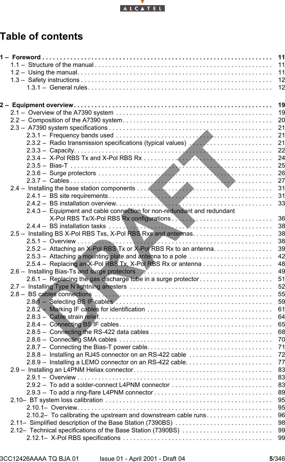 3CC12426AAAA TQ BJA 01 Issue 01 - April 2001 - Draft 04 5/34610Table of contents1 –  Foreword . . . . . . . . . . . . . . . . . . . . . . . . . . . . . . . . . . . . . . . . . . . . . . . . . . . . . . . . . . . . . . . . . . 111.1 –  Structure of the manual . . . . . . . . . . . . . . . . . . . . . . . . . . . . . . . . . . . . . . . . . . . . . . . . . . . 111.2 –  Using the manual. . . . . . . . . . . . . . . . . . . . . . . . . . . . . . . . . . . . . . . . . . . . . . . . . . . . . . . . 111.3 –  Safety instructions . . . . . . . . . . . . . . . . . . . . . . . . . . . . . . . . . . . . . . . . . . . . . . . . . . . . . . . 121.3.1 –  General rules . . . . . . . . . . . . . . . . . . . . . . . . . . . . . . . . . . . . . . . . . . . . . . . . . . . . . 122 –  Equipment overview . . . . . . . . . . . . . . . . . . . . . . . . . . . . . . . . . . . . . . . . . . . . . . . . . . . . . . . . . 192.1 –  Overview of the A7390 system  . . . . . . . . . . . . . . . . . . . . . . . . . . . . . . . . . . . . . . . . . . . . . 192.2 –  Composition of the A7390 system . . . . . . . . . . . . . . . . . . . . . . . . . . . . . . . . . . . . . . . . . . . 202.3 –  A7390 system specifications . . . . . . . . . . . . . . . . . . . . . . . . . . . . . . . . . . . . . . . . . . . . . . . 212.3.1 –  Frequency bands used  . . . . . . . . . . . . . . . . . . . . . . . . . . . . . . . . . . . . . . . . . . . . . 212.3.2 –  Radio transmission specifications (typical values)  . . . . . . . . . . . . . . . . . . . . . . . . 212.3.3 –  Capacity. . . . . . . . . . . . . . . . . . . . . . . . . . . . . . . . . . . . . . . . . . . . . . . . . . . . . . . . .222.3.4 –  X-Pol RBS Tx and X-Pol RBS Rx . . . . . . . . . . . . . . . . . . . . . . . . . . . . . . . . . . . . . 242.3.5 –  Bias-T  . . . . . . . . . . . . . . . . . . . . . . . . . . . . . . . . . . . . . . . . . . . . . . . . . . . . . . . . . . 252.3.6 –  Surge protectors . . . . . . . . . . . . . . . . . . . . . . . . . . . . . . . . . . . . . . . . . . . . . . . . . . 262.3.7 –  Cables . . . . . . . . . . . . . . . . . . . . . . . . . . . . . . . . . . . . . . . . . . . . . . . . . . . . . . . . . .272.4 –  Installing the base station components . . . . . . . . . . . . . . . . . . . . . . . . . . . . . . . . . . . . . . . 312.4.1 –  BS site requirements . . . . . . . . . . . . . . . . . . . . . . . . . . . . . . . . . . . . . . . . . . . . . . . 312.4.2 –  BS installation overview. . . . . . . . . . . . . . . . . . . . . . . . . . . . . . . . . . . . . . . . . . . . . 332.4.3 –  Equipment and cable connection for non-redundant and redundantX-Pol RBS Tx/X-Pol RBS Rx configurations . . . . . . . . . . . . . . . . . . . . . . . . . . . . . 362.4.4 –  BS installation tasks  . . . . . . . . . . . . . . . . . . . . . . . . . . . . . . . . . . . . . . . . . . . . . . . 382.5 –  Installing BS X-Pol RBS Txs, X-Pol RBS Rxs and antennas. . . . . . . . . . . . . . . . . . . . . . . 382.5.1 –  Overview . . . . . . . . . . . . . . . . . . . . . . . . . . . . . . . . . . . . . . . . . . . . . . . . . . . . . . . .382.5.2 –  Attaching an X-Pol RBS Tx or X-Pol RBS Rx to an antenna. . . . . . . . . . . . . . . . . 392.5.3 –  Attaching a mounting plate and antenna to a pole  . . . . . . . . . . . . . . . . . . . . . . . . 422.5.4 –  Replacing an X-Pol RBS Tx, X-Pol RBS Rx or antenna . . . . . . . . . . . . . . . . . . . . 482.6 –  Installing Bias-Ts and surge protectors . . . . . . . . . . . . . . . . . . . . . . . . . . . . . . . . . . . . . . . 492.6.1 –  Replacing the gas discharge tube in a surge protector . . . . . . . . . . . . . . . . . . . . . 512.7 –  Installing Type N lightning arresters  . . . . . . . . . . . . . . . . . . . . . . . . . . . . . . . . . . . . . . . . . 522.8 –  BS cables connections  . . . . . . . . . . . . . . . . . . . . . . . . . . . . . . . . . . . . . . . . . . . . . . . . . . .552.8.1 –  Selecting BS IF cables  . . . . . . . . . . . . . . . . . . . . . . . . . . . . . . . . . . . . . . . . . . . . . 592.8.2 –  Marking IF cables for identification  . . . . . . . . . . . . . . . . . . . . . . . . . . . . . . . . . . . . 612.8.3 –  Cable strain relief. . . . . . . . . . . . . . . . . . . . . . . . . . . . . . . . . . . . . . . . . . . . . . . . . . 642.8.4 –  Connecting BS IF cables . . . . . . . . . . . . . . . . . . . . . . . . . . . . . . . . . . . . . . . . . . . . 652.8.5 –  Connecting the RS-422 data cables . . . . . . . . . . . . . . . . . . . . . . . . . . . . . . . . . . . 682.8.6 –  Connecting SMA cables  . . . . . . . . . . . . . . . . . . . . . . . . . . . . . . . . . . . . . . . . . . . . 702.8.7 –  Connecting the Bias-T power cable. . . . . . . . . . . . . . . . . . . . . . . . . . . . . . . . . . . . 712.8.8 –  Installing an RJ45 connector on an RS-422 cable  . . . . . . . . . . . . . . . . . . . . . . . . 722.8.9 –  Installing a LEMO connector on an RS-422 cable. . . . . . . . . . . . . . . . . . . . . . . . . 772.9 –  Installing an L4PNM Heliax connector. . . . . . . . . . . . . . . . . . . . . . . . . . . . . . . . . . . . . . . . 832.9.1 –  Overview . . . . . . . . . . . . . . . . . . . . . . . . . . . . . . . . . . . . . . . . . . . . . . . . . . . . . . . .832.9.2 –  To add a solder-connect L4PNM connector  . . . . . . . . . . . . . . . . . . . . . . . . . . . . . 832.9.3 –  To add a ring-flare L4PNM connector . . . . . . . . . . . . . . . . . . . . . . . . . . . . . . . . . . 892.10–  BT system loss calibration  . . . . . . . . . . . . . . . . . . . . . . . . . . . . . . . . . . . . . . . . . . . . . . . .952.10.1–  Overview. . . . . . . . . . . . . . . . . . . . . . . . . . . . . . . . . . . . . . . . . . . . . . . . . . . . . . . .952.10.2–  To calibrating the upstream and downstream cable runs . . . . . . . . . . . . . . . . . . . 962.11–  Simplified description of the Base Station (7390BS)  . . . . . . . . . . . . . . . . . . . . . . . . . . . . 982.12–  Technical specifications of the Base Station (7390BS)  . . . . . . . . . . . . . . . . . . . . . . . . . . 992.12.1–  X-Pol RBS specifications . . . . . . . . . . . . . . . . . . . . . . . . . . . . . . . . . . . . . . . . . . . 99