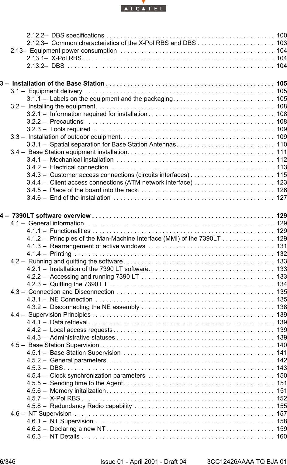 6/346 Issue 01 - April 2001 - Draft 04 3CC12426AAAA TQ BJA 01102.12.2–  DBS specifications . . . . . . . . . . . . . . . . . . . . . . . . . . . . . . . . . . . . . . . . . . . . . . . . 1002.12.3–  Common characteristics of the X-Pol RBS and DBS . . . . . . . . . . . . . . . . . . . . . . 1032.13–  Equipment power consumption  . . . . . . . . . . . . . . . . . . . . . . . . . . . . . . . . . . . . . . . . . . . . 1042.13.1–  X-Pol RBS. . . . . . . . . . . . . . . . . . . . . . . . . . . . . . . . . . . . . . . . . . . . . . . . . . . . . . . 1042.13.2–  DBS  . . . . . . . . . . . . . . . . . . . . . . . . . . . . . . . . . . . . . . . . . . . . . . . . . . . . . . . . . . . 1043 –  Installation of the Base Station . . . . . . . . . . . . . . . . . . . . . . . . . . . . . . . . . . . . . . . . . . . . . . . . 1053.1 –  Equipment delivery  . . . . . . . . . . . . . . . . . . . . . . . . . . . . . . . . . . . . . . . . . . . . . . . . . . . . . . 1053.1.1 –  Labels on the equipment and the packaging. . . . . . . . . . . . . . . . . . . . . . . . . . . . . 1053.2 –  Installing the equipment. . . . . . . . . . . . . . . . . . . . . . . . . . . . . . . . . . . . . . . . . . . . . . . . . . . 1083.2.1 –  Information required for installation . . . . . . . . . . . . . . . . . . . . . . . . . . . . . . . . . . . . 1083.2.2 –  Precautions . . . . . . . . . . . . . . . . . . . . . . . . . . . . . . . . . . . . . . . . . . . . . . . . . . . . . . 1083.2.3 –  Tools required . . . . . . . . . . . . . . . . . . . . . . . . . . . . . . . . . . . . . . . . . . . . . . . . . . . . 1093.3 –  Installation of outdoor equipment. . . . . . . . . . . . . . . . . . . . . . . . . . . . . . . . . . . . . . . . . . . . 1093.3.1 –  Spatial separation for Base Station Antennas. . . . . . . . . . . . . . . . . . . . . . . . . . . . 1103.4 –  Base Station equipment installation. . . . . . . . . . . . . . . . . . . . . . . . . . . . . . . . . . . . . . . . . . 1113.4.1 –  Mechanical installation  . . . . . . . . . . . . . . . . . . . . . . . . . . . . . . . . . . . . . . . . . . . . . 1123.4.2 –  Electrical connection . . . . . . . . . . . . . . . . . . . . . . . . . . . . . . . . . . . . . . . . . . . . . . . 1133.4.3 –  Customer access connections (circuits interfaces) . . . . . . . . . . . . . . . . . . . . . . . . 1153.4.4 –  Client access connections (ATM network interface) . . . . . . . . . . . . . . . . . . . . . . . 1233.4.5 –  Place of the board into the rack. . . . . . . . . . . . . . . . . . . . . . . . . . . . . . . . . . . . . . . 1263.4.6 –  End of the installation  . . . . . . . . . . . . . . . . . . . . . . . . . . . . . . . . . . . . . . . . . . . . . . 1274 –  7390LT software overview . . . . . . . . . . . . . . . . . . . . . . . . . . . . . . . . . . . . . . . . . . . . . . . . . . . . 1294.1 –  General information . . . . . . . . . . . . . . . . . . . . . . . . . . . . . . . . . . . . . . . . . . . . . . . . . . . . . . 1294.1.1 –  Functionalities . . . . . . . . . . . . . . . . . . . . . . . . . . . . . . . . . . . . . . . . . . . . . . . . . . . . 1294.1.2 –  Principles of the Man-Machine Interface (MMI) of the 7390LT . . . . . . . . . . . . . . . 1294.1.3 –  Rearrangement of active windows  . . . . . . . . . . . . . . . . . . . . . . . . . . . . . . . . . . . . 1314.1.4 –  Printing  . . . . . . . . . . . . . . . . . . . . . . . . . . . . . . . . . . . . . . . . . . . . . . . . . . . . . . . . . 1324.2 –  Running and quitting the software . . . . . . . . . . . . . . . . . . . . . . . . . . . . . . . . . . . . . . . . . . . 1334.2.1 –  Installation of the 7390 LT software. . . . . . . . . . . . . . . . . . . . . . . . . . . . . . . . . . . . 1334.2.2 –  Accessing and running 7390 LT  . . . . . . . . . . . . . . . . . . . . . . . . . . . . . . . . . . . . . . 1334.2.3 –  Quitting the 7390 LT  . . . . . . . . . . . . . . . . . . . . . . . . . . . . . . . . . . . . . . . . . . . . . . . 1344.3 –  Connection and Disconnection  . . . . . . . . . . . . . . . . . . . . . . . . . . . . . . . . . . . . . . . . . . . . . 1354.3.1 –  NE Connection  . . . . . . . . . . . . . . . . . . . . . . . . . . . . . . . . . . . . . . . . . . . . . . . . . . . 1354.3.2 –  Disconnecting the NE assembly . . . . . . . . . . . . . . . . . . . . . . . . . . . . . . . . . . . . . . 1384.4 –  Supervision Principles . . . . . . . . . . . . . . . . . . . . . . . . . . . . . . . . . . . . . . . . . . . . . . . . . . . . 1394.4.1 –  Data retrieval . . . . . . . . . . . . . . . . . . . . . . . . . . . . . . . . . . . . . . . . . . . . . . . . . . . . . 1394.4.2 –  Local access requests . . . . . . . . . . . . . . . . . . . . . . . . . . . . . . . . . . . . . . . . . . . . . . 1394.4.3 –  Administrative statuses . . . . . . . . . . . . . . . . . . . . . . . . . . . . . . . . . . . . . . . . . . . . . 1394.5 –  Base Station Supervision. . . . . . . . . . . . . . . . . . . . . . . . . . . . . . . . . . . . . . . . . . . . . . . . . .1404.5.1 –  Base Station Supervision  . . . . . . . . . . . . . . . . . . . . . . . . . . . . . . . . . . . . . . . . . . . 1414.5.2 –  General parameters. . . . . . . . . . . . . . . . . . . . . . . . . . . . . . . . . . . . . . . . . . . . . . . . 1424.5.3 –  DBS . . . . . . . . . . . . . . . . . . . . . . . . . . . . . . . . . . . . . . . . . . . . . . . . . . . . . . . . . . . . 1434.5.4 –  Clock synchronization parameters  . . . . . . . . . . . . . . . . . . . . . . . . . . . . . . . . . . . . 1504.5.5 –  Sending time to the Agent . . . . . . . . . . . . . . . . . . . . . . . . . . . . . . . . . . . . . . . . . . . 1514.5.6 –  Memory initalization. . . . . . . . . . . . . . . . . . . . . . . . . . . . . . . . . . . . . . . . . . . . . . . . 1514.5.7 –  X-Pol RBS . . . . . . . . . . . . . . . . . . . . . . . . . . . . . . . . . . . . . . . . . . . . . . . . . . . . . . . 1524.5.8 –  Redundancy Radio capability  . . . . . . . . . . . . . . . . . . . . . . . . . . . . . . . . . . . . . . . . 1554.6 –  NT Supervision  . . . . . . . . . . . . . . . . . . . . . . . . . . . . . . . . . . . . . . . . . . . . . . . . . . . . . . . . . 1574.6.1 –  NT Supervision . . . . . . . . . . . . . . . . . . . . . . . . . . . . . . . . . . . . . . . . . . . . . . . . . . . 1584.6.2 –  Declaring a new NT . . . . . . . . . . . . . . . . . . . . . . . . . . . . . . . . . . . . . . . . . . . . . . . . 1594.6.3 –  NT Details . . . . . . . . . . . . . . . . . . . . . . . . . . . . . . . . . . . . . . . . . . . . . . . . . . . . . . .160