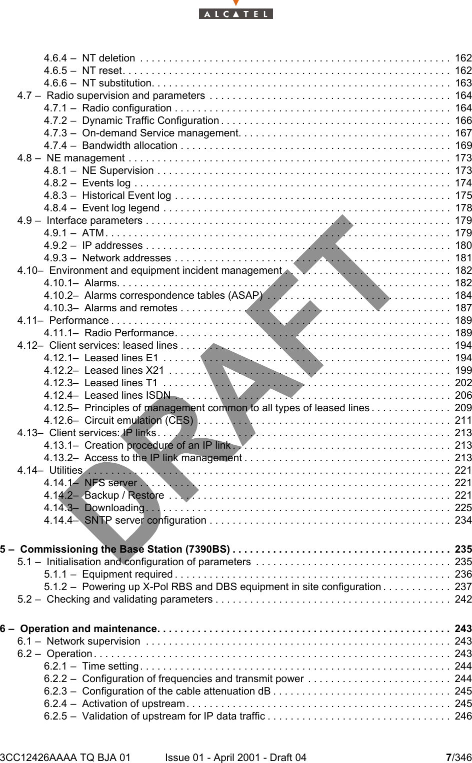 3CC12426AAAA TQ BJA 01 Issue 01 - April 2001 - Draft 04 7/346104.6.4 –  NT deletion  . . . . . . . . . . . . . . . . . . . . . . . . . . . . . . . . . . . . . . . . . . . . . . . . . . . . . . 1624.6.5 –  NT reset. . . . . . . . . . . . . . . . . . . . . . . . . . . . . . . . . . . . . . . . . . . . . . . . . . . . . . . . .1624.6.6 –  NT substitution. . . . . . . . . . . . . . . . . . . . . . . . . . . . . . . . . . . . . . . . . . . . . . . . . . . . 1634.7 –  Radio supervision and parameters  . . . . . . . . . . . . . . . . . . . . . . . . . . . . . . . . . . . . . . . . . . 1644.7.1 –  Radio configuration . . . . . . . . . . . . . . . . . . . . . . . . . . . . . . . . . . . . . . . . . . . . . . . . 1644.7.2 –  Dynamic Traffic Configuration . . . . . . . . . . . . . . . . . . . . . . . . . . . . . . . . . . . . . . . . 1664.7.3 –  On-demand Service management. . . . . . . . . . . . . . . . . . . . . . . . . . . . . . . . . . . . . 1674.7.4 –  Bandwidth allocation . . . . . . . . . . . . . . . . . . . . . . . . . . . . . . . . . . . . . . . . . . . . . . . 1694.8 –  NE management . . . . . . . . . . . . . . . . . . . . . . . . . . . . . . . . . . . . . . . . . . . . . . . . . . . . . . . . 1734.8.1 –  NE Supervision . . . . . . . . . . . . . . . . . . . . . . . . . . . . . . . . . . . . . . . . . . . . . . . . . . . 1734.8.2 –  Events log . . . . . . . . . . . . . . . . . . . . . . . . . . . . . . . . . . . . . . . . . . . . . . . . . . . . . . .1744.8.3 –  Historical Event log . . . . . . . . . . . . . . . . . . . . . . . . . . . . . . . . . . . . . . . . . . . . . . . . 1754.8.4 –  Event log legend . . . . . . . . . . . . . . . . . . . . . . . . . . . . . . . . . . . . . . . . . . . . . . . . . . 1784.9 –  Interface parameters . . . . . . . . . . . . . . . . . . . . . . . . . . . . . . . . . . . . . . . . . . . . . . . . . . . . . 1794.9.1 –  ATM . . . . . . . . . . . . . . . . . . . . . . . . . . . . . . . . . . . . . . . . . . . . . . . . . . . . . . . . . . . . 1794.9.2 –  IP addresses . . . . . . . . . . . . . . . . . . . . . . . . . . . . . . . . . . . . . . . . . . . . . . . . . . . . . 1804.9.3 –  Network addresses . . . . . . . . . . . . . . . . . . . . . . . . . . . . . . . . . . . . . . . . . . . . . . . . 1814.10–  Environment and equipment incident management . . . . . . . . . . . . . . . . . . . . . . . . . . . . . 1824.10.1–  Alarms. . . . . . . . . . . . . . . . . . . . . . . . . . . . . . . . . . . . . . . . . . . . . . . . . . . . . . . . . . 1824.10.2–  Alarms correspondence tables (ASAP)  . . . . . . . . . . . . . . . . . . . . . . . . . . . . . . . . 1844.10.3–  Alarms and remotes . . . . . . . . . . . . . . . . . . . . . . . . . . . . . . . . . . . . . . . . . . . . . . . 1874.11–  Performance . . . . . . . . . . . . . . . . . . . . . . . . . . . . . . . . . . . . . . . . . . . . . . . . . . . . . . . . . . . 1894.11.1–  Radio Performance. . . . . . . . . . . . . . . . . . . . . . . . . . . . . . . . . . . . . . . . . . . . . . . . 1894.12–  Client services: leased lines . . . . . . . . . . . . . . . . . . . . . . . . . . . . . . . . . . . . . . . . . . . . . . .1944.12.1–  Leased lines E1  . . . . . . . . . . . . . . . . . . . . . . . . . . . . . . . . . . . . . . . . . . . . . . . . . . 1944.12.2–  Leased lines X21  . . . . . . . . . . . . . . . . . . . . . . . . . . . . . . . . . . . . . . . . . . . . . . . . . 1994.12.3–  Leased lines T1  . . . . . . . . . . . . . . . . . . . . . . . . . . . . . . . . . . . . . . . . . . . . . . . . . . 2024.12.4–  Leased lines ISDN  . . . . . . . . . . . . . . . . . . . . . . . . . . . . . . . . . . . . . . . . . . . . . . . . 2064.12.5–  Principles of management common to all types of leased lines . . . . . . . . . . . . . . 2094.12.6–  Circuit emulation (CES)  . . . . . . . . . . . . . . . . . . . . . . . . . . . . . . . . . . . . . . . . . . . . 2114.13–  Client services: IP links. . . . . . . . . . . . . . . . . . . . . . . . . . . . . . . . . . . . . . . . . . . . . . . . . . . 2134.13.1–  Creation procedure of an IP link . . . . . . . . . . . . . . . . . . . . . . . . . . . . . . . . . . . . . . 2134.13.2–  Access to the IP link management . . . . . . . . . . . . . . . . . . . . . . . . . . . . . . . . . . . . 2134.14–  Utilities  . . . . . . . . . . . . . . . . . . . . . . . . . . . . . . . . . . . . . . . . . . . . . . . . . . . . . . . . . . . . . . . 2214.14.1–  NFS server . . . . . . . . . . . . . . . . . . . . . . . . . . . . . . . . . . . . . . . . . . . . . . . . . . . . . . 2214.14.2–  Backup / Restore  . . . . . . . . . . . . . . . . . . . . . . . . . . . . . . . . . . . . . . . . . . . . . . . . . 2214.14.3–  Downloading . . . . . . . . . . . . . . . . . . . . . . . . . . . . . . . . . . . . . . . . . . . . . . . . . . . . . 2254.14.4–  SNTP server configuration . . . . . . . . . . . . . . . . . . . . . . . . . . . . . . . . . . . . . . . . . . 2345 –  Commissioning the Base Station (7390BS) . . . . . . . . . . . . . . . . . . . . . . . . . . . . . . . . . . . . . . 2355.1 –  Initialisation and configuration of parameters  . . . . . . . . . . . . . . . . . . . . . . . . . . . . . . . . . . 2355.1.1 –  Equipment required . . . . . . . . . . . . . . . . . . . . . . . . . . . . . . . . . . . . . . . . . . . . . . . . 2365.1.2 –  Powering up X-Pol RBS and DBS equipment in site configuration . . . . . . . . . . . . 2375.2 –  Checking and validating parameters . . . . . . . . . . . . . . . . . . . . . . . . . . . . . . . . . . . . . . . . . 2426 –  Operation and maintenance. . . . . . . . . . . . . . . . . . . . . . . . . . . . . . . . . . . . . . . . . . . . . . . . . . . 2436.1 –  Network supervision  . . . . . . . . . . . . . . . . . . . . . . . . . . . . . . . . . . . . . . . . . . . . . . . . . . . . . 2436.2 –  Operation . . . . . . . . . . . . . . . . . . . . . . . . . . . . . . . . . . . . . . . . . . . . . . . . . . . . . . . . . . . . . . 2436.2.1 –  Time setting . . . . . . . . . . . . . . . . . . . . . . . . . . . . . . . . . . . . . . . . . . . . . . . . . . . . . . 2446.2.2 –  Configuration of frequencies and transmit power  . . . . . . . . . . . . . . . . . . . . . . . . . 2446.2.3 –  Configuration of the cable attenuation dB . . . . . . . . . . . . . . . . . . . . . . . . . . . . . . . 2456.2.4 –  Activation of upstream . . . . . . . . . . . . . . . . . . . . . . . . . . . . . . . . . . . . . . . . . . . . . . 2456.2.5 –  Validation of upstream for IP data traffic . . . . . . . . . . . . . . . . . . . . . . . . . . . . . . . . 246