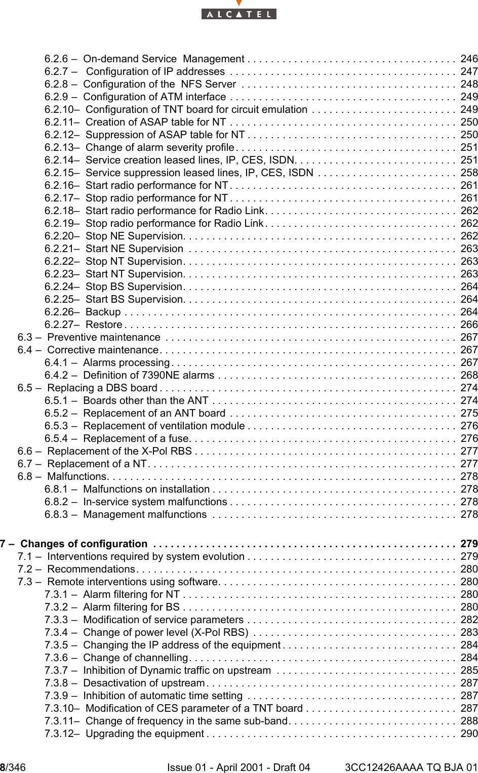 8/346 Issue 01 - April 2001 - Draft 04 3CC12426AAAA TQ BJA 01106.2.6 –  On-demand Service  Management . . . . . . . . . . . . . . . . . . . . . . . . . . . . . . . . . . . . 2466.2.7 –   Configuration of IP addresses  . . . . . . . . . . . . . . . . . . . . . . . . . . . . . . . . . . . . . . . 2476.2.8 –  Configuration of the  NFS Server  . . . . . . . . . . . . . . . . . . . . . . . . . . . . . . . . . . . . . 2486.2.9 –  Configuration of ATM interface . . . . . . . . . . . . . . . . . . . . . . . . . . . . . . . . . . . . . . . 2496.2.10–  Configuration of TNT board for circuit emulation  . . . . . . . . . . . . . . . . . . . . . . . . . 2496.2.11–  Creation of ASAP table for NT . . . . . . . . . . . . . . . . . . . . . . . . . . . . . . . . . . . . . . . 2506.2.12–  Suppression of ASAP table for NT . . . . . . . . . . . . . . . . . . . . . . . . . . . . . . . . . . . . 2506.2.13–  Change of alarm severity profile. . . . . . . . . . . . . . . . . . . . . . . . . . . . . . . . . . . . . . 2516.2.14–  Service creation leased lines, IP, CES, ISDN. . . . . . . . . . . . . . . . . . . . . . . . . . . . 2516.2.15–  Service suppression leased lines, IP, CES, ISDN  . . . . . . . . . . . . . . . . . . . . . . . . 2586.2.16–  Start radio performance for NT . . . . . . . . . . . . . . . . . . . . . . . . . . . . . . . . . . . . . . . 2616.2.17–  Stop radio performance for NT . . . . . . . . . . . . . . . . . . . . . . . . . . . . . . . . . . . . . . . 2616.2.18–  Start radio performance for Radio Link. . . . . . . . . . . . . . . . . . . . . . . . . . . . . . . . . 2626.2.19–  Stop radio performance for Radio Link . . . . . . . . . . . . . . . . . . . . . . . . . . . . . . . . . 2626.2.20–  Stop NE Supervision. . . . . . . . . . . . . . . . . . . . . . . . . . . . . . . . . . . . . . . . . . . . . . . 2626.2.21–  Start NE Supervision  . . . . . . . . . . . . . . . . . . . . . . . . . . . . . . . . . . . . . . . . . . . . . . 2636.2.22–  Stop NT Supervision. . . . . . . . . . . . . . . . . . . . . . . . . . . . . . . . . . . . . . . . . . . . . . . 2636.2.23–  Start NT Supervision. . . . . . . . . . . . . . . . . . . . . . . . . . . . . . . . . . . . . . . . . . . . . . . 2636.2.24–  Stop BS Supervision. . . . . . . . . . . . . . . . . . . . . . . . . . . . . . . . . . . . . . . . . . . . . . . 2646.2.25–  Start BS Supervision. . . . . . . . . . . . . . . . . . . . . . . . . . . . . . . . . . . . . . . . . . . . . . . 2646.2.26–  Backup . . . . . . . . . . . . . . . . . . . . . . . . . . . . . . . . . . . . . . . . . . . . . . . . . . . . . . . . .2646.2.27–  Restore . . . . . . . . . . . . . . . . . . . . . . . . . . . . . . . . . . . . . . . . . . . . . . . . . . . . . . . . .2666.3 –  Preventive maintenance  . . . . . . . . . . . . . . . . . . . . . . . . . . . . . . . . . . . . . . . . . . . . . . . . . .2676.4 –  Corrective maintenance. . . . . . . . . . . . . . . . . . . . . . . . . . . . . . . . . . . . . . . . . . . . . . . . . . .2676.4.1 –  Alarms processing . . . . . . . . . . . . . . . . . . . . . . . . . . . . . . . . . . . . . . . . . . . . . . . . . 2676.4.2 –  Definition of 7390NE alarms . . . . . . . . . . . . . . . . . . . . . . . . . . . . . . . . . . . . . . . . . 2686.5 –  Replacing a DBS board . . . . . . . . . . . . . . . . . . . . . . . . . . . . . . . . . . . . . . . . . . . . . . . . . . .2746.5.1 –  Boards other than the ANT . . . . . . . . . . . . . . . . . . . . . . . . . . . . . . . . . . . . . . . . . . 2746.5.2 –  Replacement of an ANT board . . . . . . . . . . . . . . . . . . . . . . . . . . . . . . . . . . . . . . . 2756.5.3 –  Replacement of ventilation module . . . . . . . . . . . . . . . . . . . . . . . . . . . . . . . . . . . . 2766.5.4 –  Replacement of a fuse. . . . . . . . . . . . . . . . . . . . . . . . . . . . . . . . . . . . . . . . . . . . . . 2766.6 –  Replacement of the X-Pol RBS . . . . . . . . . . . . . . . . . . . . . . . . . . . . . . . . . . . . . . . . . . . . . 2776.7 –  Replacement of a NT. . . . . . . . . . . . . . . . . . . . . . . . . . . . . . . . . . . . . . . . . . . . . . . . . . . . . 2776.8 –  Malfunctions. . . . . . . . . . . . . . . . . . . . . . . . . . . . . . . . . . . . . . . . . . . . . . . . . . . . . . . . . . . . 2786.8.1 –  Malfunctions on installation . . . . . . . . . . . . . . . . . . . . . . . . . . . . . . . . . . . . . . . . . . 2786.8.2 –  In-service system malfunctions . . . . . . . . . . . . . . . . . . . . . . . . . . . . . . . . . . . . . . . 2786.8.3 –  Management malfunctions  . . . . . . . . . . . . . . . . . . . . . . . . . . . . . . . . . . . . . . . . . . 2787 –  Changes of configuration  . . . . . . . . . . . . . . . . . . . . . . . . . . . . . . . . . . . . . . . . . . . . . . . . . . . . 2797.1 –  Interventions required by system evolution . . . . . . . . . . . . . . . . . . . . . . . . . . . . . . . . . . . . 2797.2 –  Recommendations. . . . . . . . . . . . . . . . . . . . . . . . . . . . . . . . . . . . . . . . . . . . . . . . . . . . . . . 2807.3 –  Remote interventions using software. . . . . . . . . . . . . . . . . . . . . . . . . . . . . . . . . . . . . . . . . 2807.3.1 –  Alarm filtering for NT . . . . . . . . . . . . . . . . . . . . . . . . . . . . . . . . . . . . . . . . . . . . . . . 2807.3.2 –  Alarm filtering for BS . . . . . . . . . . . . . . . . . . . . . . . . . . . . . . . . . . . . . . . . . . . . . . . 2807.3.3 –  Modification of service parameters . . . . . . . . . . . . . . . . . . . . . . . . . . . . . . . . . . . . 2827.3.4 –  Change of power level (X-Pol RBS)  . . . . . . . . . . . . . . . . . . . . . . . . . . . . . . . . . . . 2837.3.5 –  Changing the IP address of the equipment . . . . . . . . . . . . . . . . . . . . . . . . . . . . . . 2847.3.6 –  Change of channelling. . . . . . . . . . . . . . . . . . . . . . . . . . . . . . . . . . . . . . . . . . . . . . 2847.3.7 –  Inhibition of Dynamic traffic on upstream  . . . . . . . . . . . . . . . . . . . . . . . . . . . . . . . 2857.3.8 –  Desactivation of upstream . . . . . . . . . . . . . . . . . . . . . . . . . . . . . . . . . . . . . . . . . . . 2877.3.9 –  Inhibition of automatic time setting  . . . . . . . . . . . . . . . . . . . . . . . . . . . . . . . . . . . . 2877.3.10–  Modification of CES parameter of a TNT board . . . . . . . . . . . . . . . . . . . . . . . . . . 2877.3.11–  Change of frequency in the same sub-band. . . . . . . . . . . . . . . . . . . . . . . . . . . . . 2887.3.12–  Upgrading the equipment . . . . . . . . . . . . . . . . . . . . . . . . . . . . . . . . . . . . . . . . . . . 290