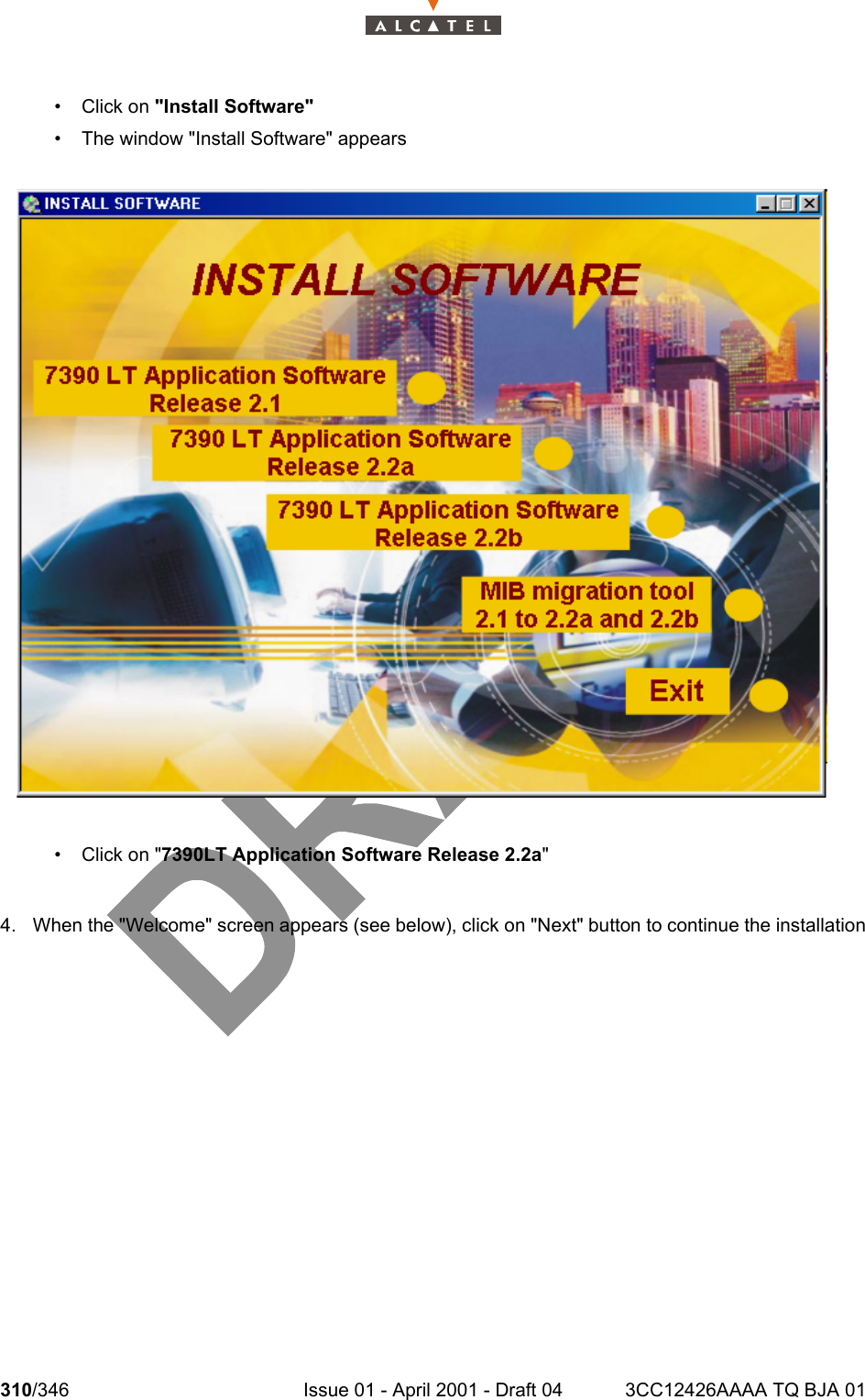 310/346 Issue 01 - April 2001 - Draft 04 3CC12426AAAA TQ BJA 01324•Click on &quot;Install Software&quot;• The window &quot;Install Software&quot; appears•Click on &quot;7390LT Application Software Release 2.2a&quot;4. When the &quot;Welcome&quot; screen appears (see below), click on &quot;Next&quot; button to continue the installation