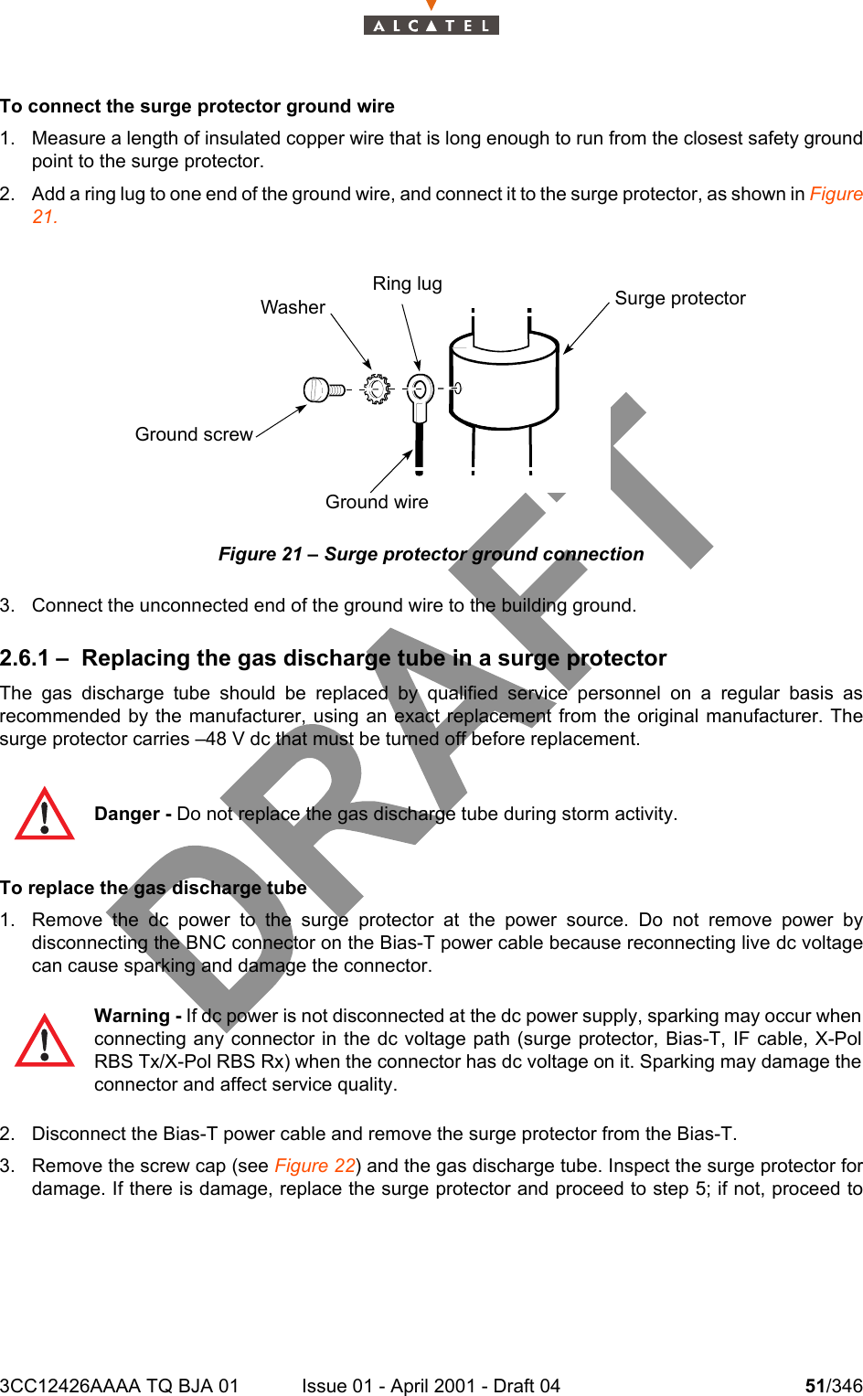 3CC12426AAAA TQ BJA 01 Issue 01 - April 2001 - Draft 04 51/346104To connect the surge protector ground wire1. Measure a length of insulated copper wire that is long enough to run from the closest safety groundpoint to the surge protector.2. Add a ring lug to one end of the ground wire, and connect it to the surge protector, as shown in Figure21.Figure 21 – Surge protector ground connection3. Connect the unconnected end of the ground wire to the building ground.2.6.1 – Replacing the gas discharge tube in a surge protectorThe gas discharge tube should be replaced by qualified service personnel on a regular basis asrecommended by the manufacturer, using an exact replacement from the original manufacturer. Thesurge protector carries –48 V dc that must be turned off before replacement.To replace the gas discharge tube1. Remove the dc power to the surge protector at the power source. Do not remove power bydisconnecting the BNC connector on the Bias-T power cable because reconnecting live dc voltagecan cause sparking and damage the connector.2. Disconnect the Bias-T power cable and remove the surge protector from the Bias-T.3. Remove the screw cap (see Figure 22) and the gas discharge tube. Inspect the surge protector fordamage. If there is damage, replace the surge protector and proceed to step 5; if not, proceed toDanger - Do not replace the gas discharge tube during storm activity.Warning - If dc power is not disconnected at the dc power supply, sparking may occur whenconnecting any connector in the dc voltage path (surge protector, Bias-T, IF cable, X-PolRBS Tx/X-Pol RBS Rx) when the connector has dc voltage on it. Sparking may damage theconnector and affect service quality.Ring lug Surge protectorWasherGround screwGround wire