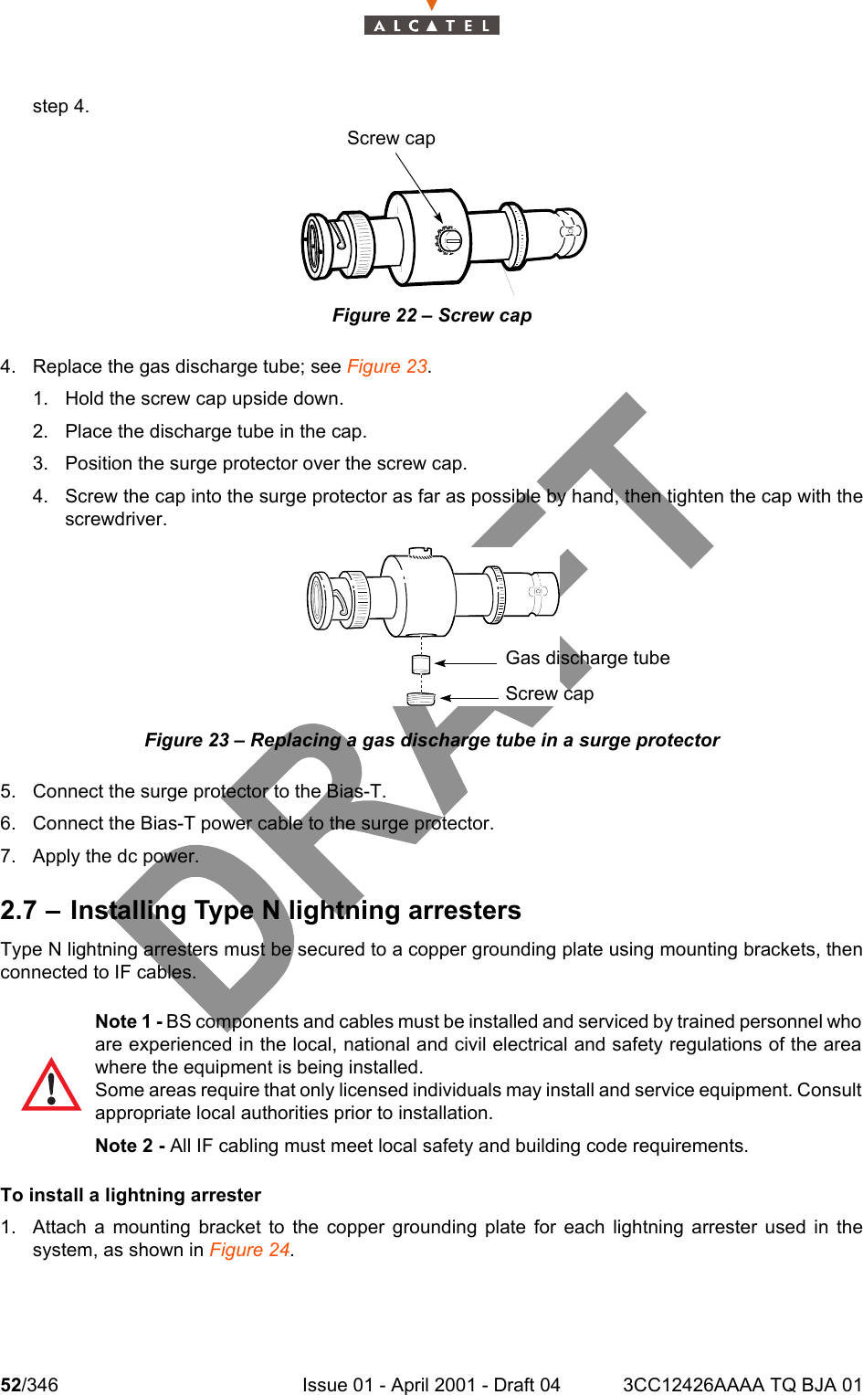 52/346 Issue 01 - April 2001 - Draft 04 3CC12426AAAA TQ BJA 01104step 4.Figure 22 – Screw cap4. Replace the gas discharge tube; see Figure 23.1. Hold the screw cap upside down.2. Place the discharge tube in the cap.3. Position the surge protector over the screw cap.4. Screw the cap into the surge protector as far as possible by hand, then tighten the cap with thescrewdriver.Figure 23 – Replacing a gas discharge tube in a surge protector5. Connect the surge protector to the Bias-T.6. Connect the Bias-T power cable to the surge protector.7. Apply the dc power.2.7 – Installing Type N lightning arrestersType N lightning arresters must be secured to a copper grounding plate using mounting brackets, thenconnected to IF cables.To install a lightning arrester1. Attach a mounting bracket to the copper grounding plate for each lightning arrester used in thesystem, as shown in Figure 24.Note 1 - BS components and cables must be installed and serviced by trained personnel whoare experienced in the local, national and civil electrical and safety regulations of the areawhere the equipment is being installed.Some areas require that only licensed individuals may install and service equipment. Consultappropriate local authorities prior to installation.Note 2 - All IF cabling must meet local safety and building code requirements.Screw capGas discharge tubeScrew cap