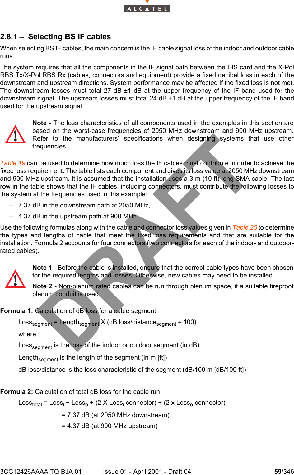 3CC12426AAAA TQ BJA 01 Issue 01 - April 2001 - Draft 04 59/3461042.8.1 – Selecting BS IF cablesWhen selecting BS IF cables, the main concern is the IF cable signal loss of the indoor and outdoor cableruns.The system requires that all the components in the IF signal path between the IBS card and the X-PolRBS Tx/X-Pol RBS Rx (cables, connectors and equipment) provide a fixed decibel loss in each of thedownstream and upstream directions. System performance may be affected if the fixed loss is not met.The downstream losses must total 27 dB ±1 dB at the upper frequency of the IF band used for thedownstream signal. The upstream losses must total 24 dB ±1 dB at the upper frequency of the IF bandused for the upstream signal.Table 19 can be used to determine how much loss the IF cables must contribute in order to achieve thefixed loss requirement. The table lists each component and gives its loss value at 2050 MHz downstreamand 900 MHz upstream. It is assumed that the installation uses a 3 m (10 ft) long SMA cable. The lastrow in the table shows that the IF cables, including connectors, must contribute the following losses tothe system at the frequencies used in this example:– 7.37 dB in the downstream path at 2050 MHz,– 4.37 dB in the upstream path at 900 MHz.Use the following formulas along with the cable and connector loss values given in Table 20 to determinethe types and lengths of cable that meet the fixed loss requirements and that are suitable for theinstallation. Formula 2 accounts for four connectors (two connectors for each of the indoor- and outdoor-rated cables). Formula 1: Calculation of dB loss for a cable segmentLosssegment = Lengthsegment X (dB loss/distancesegment ¸ 100)where Losssegment is the loss of the indoor or outdoor segment (in dB)Lengthsegment is the length of the segment (in m [ft])dB loss/distance is the loss characteristic of the segment (dB/100 m [dB/100 ft])Formula 2: Calculation of total dB loss for the cable runLosstotal = Lossi + Losso + (2 X Lossi connector) + (2 x Losso connector)                        = 7.37 dB (at 2050 MHz downstream)                        = 4.37 dB (at 900 MHz upstream)Note - The loss characteristics of all components used in the examples in this section arebased on the worst-case frequencies of 2050 MHz downstream and 900 MHz upstream.Refer to the manufacturers’ specifications when designing systems that use otherfrequencies.Note 1 - Before the cable is installed, ensure that the correct cable types have been chosenfor the required lengths and losses. Otherwise, new cables may need to be installed.Note 2 - Non-plenum rated cables can be run through plenum space, if a suitable fireproofplenum conduit is used.