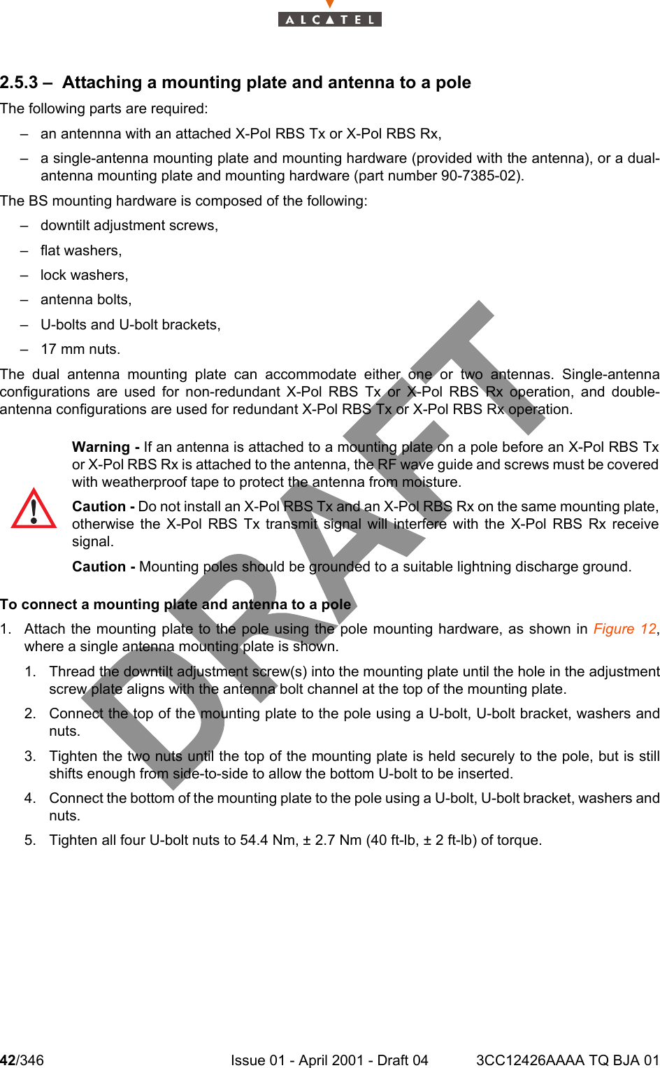 42/346 Issue 01 - April 2001 - Draft 04 3CC12426AAAA TQ BJA 011042.5.3 – Attaching a mounting plate and antenna to a poleThe following parts are required:– an antennna with an attached X-Pol RBS Tx or X-Pol RBS Rx,– a single-antenna mounting plate and mounting hardware (provided with the antenna), or a dual-antenna mounting plate and mounting hardware (part number 90-7385-02).The BS mounting hardware is composed of the following:– downtilt adjustment screws,– flat washers,– lock washers,– antenna bolts,– U-bolts and U-bolt brackets,– 17 mm nuts.The dual antenna mounting plate can accommodate either one or two antennas. Single-antennaconfigurations are used for non-redundant X-Pol RBS Tx or X-Pol RBS Rx operation, and double-antenna configurations are used for redundant X-Pol RBS Tx or X-Pol RBS Rx operation.To connect a mounting plate and antenna to a pole1. Attach the mounting plate to the pole using the pole mounting hardware, as shown in Figure 12,where a single antenna mounting plate is shown.1. Thread the downtilt adjustment screw(s) into the mounting plate until the hole in the adjustmentscrew plate aligns with the antenna bolt channel at the top of the mounting plate.2. Connect the top of the mounting plate to the pole using a U-bolt, U-bolt bracket, washers andnuts.3. Tighten the two nuts until the top of the mounting plate is held securely to the pole, but is stillshifts enough from side-to-side to allow the bottom U-bolt to be inserted.4. Connect the bottom of the mounting plate to the pole using a U-bolt, U-bolt bracket, washers andnuts.5. Tighten all four U-bolt nuts to 54.4 Nm, ± 2.7 Nm (40 ft-lb, ± 2 ft-lb) of torque.Warning - If an antenna is attached to a mounting plate on a pole before an X-Pol RBS Txor X-Pol RBS Rx is attached to the antenna, the RF wave guide and screws must be coveredwith weatherproof tape to protect the antenna from moisture.Caution - Do not install an X-Pol RBS Tx and an X-Pol RBS Rx on the same mounting plate,otherwise the X-Pol RBS Tx transmit signal will interfere with the X-Pol RBS Rx receivesignal.Caution - Mounting poles should be grounded to a suitable lightning discharge ground.