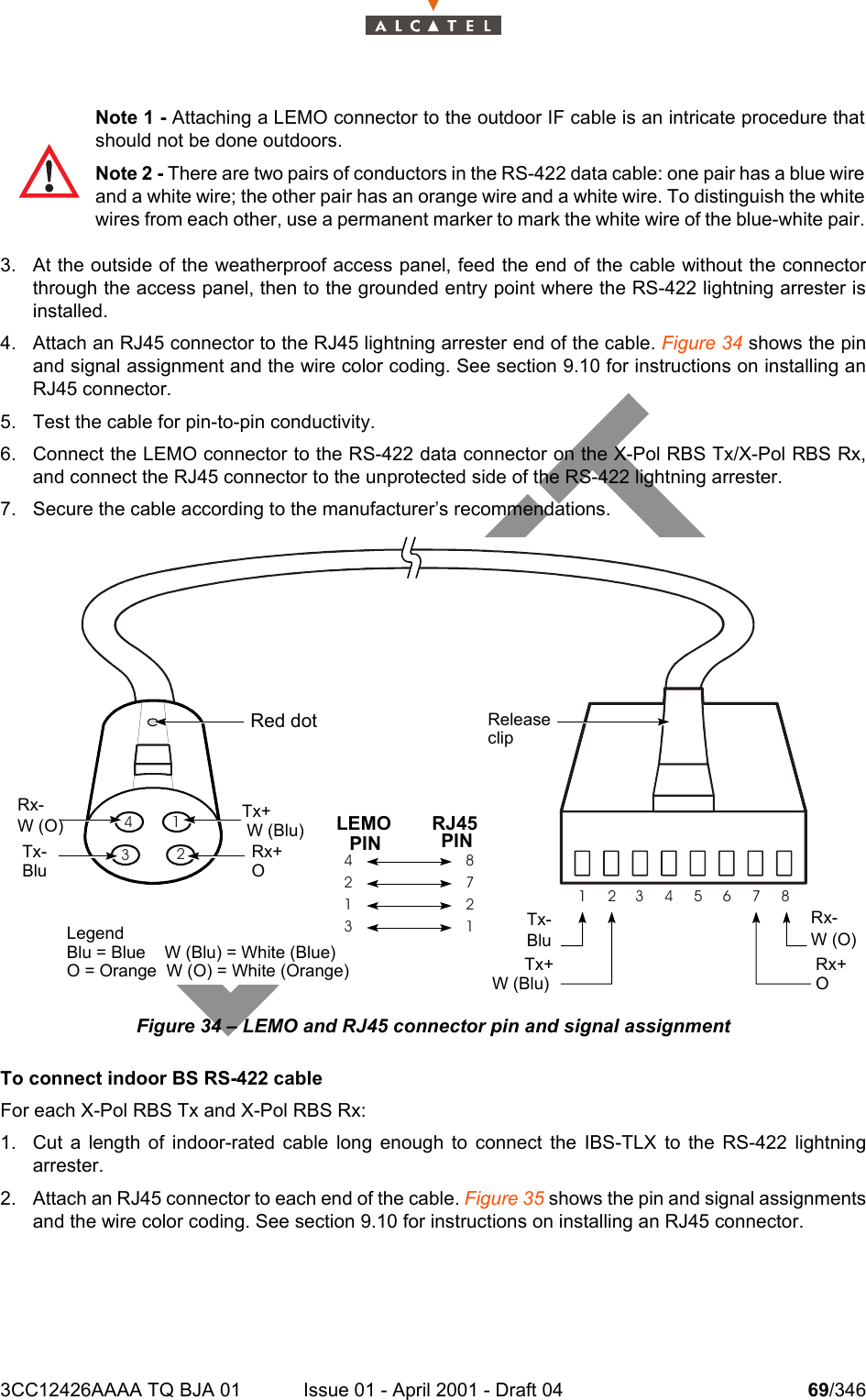 3CC12426AAAA TQ BJA 01 Issue 01 - April 2001 - Draft 04 69/3461043. At the outside of the weatherproof access panel, feed the end of the cable without the connectorthrough the access panel, then to the grounded entry point where the RS-422 lightning arrester isinstalled.4. Attach an RJ45 connector to the RJ45 lightning arrester end of the cable. Figure 34 shows the pinand signal assignment and the wire color coding. See section 9.10 for instructions on installing anRJ45 connector.5. Test the cable for pin-to-pin conductivity.6. Connect the LEMO connector to the RS-422 data connector on the X-Pol RBS Tx/X-Pol RBS Rx,and connect the RJ45 connector to the unprotected side of the RS-422 lightning arrester.7. Secure the cable according to the manufacturer’s recommendations.Figure 34 – LEMO and RJ45 connector pin and signal assignmentTo connect indoor BS RS-422 cableFor each X-Pol RBS Tx and X-Pol RBS Rx:1. Cut a length of indoor-rated cable long enough to connect the IBS-TLX to the RS-422 lightningarrester.2. Attach an RJ45 connector to each end of the cable. Figure 35 shows the pin and signal assignmentsand the wire color coding. See section 9.10 for instructions on installing an RJ45 connector.Note 1 - Attaching a LEMO connector to the outdoor IF cable is an intricate procedure thatshould not be done outdoors.Note 2 - There are two pairs of conductors in the RS-422 data cable: one pair has a blue wireand a white wire; the other pair has an orange wire and a white wire. To distinguish the whitewires from each other, use a permanent marker to mark the white wire of the blue-white pair.14823456782712314132Red dotLEMOPINRJ45PINTx+W (Blu)Rx+ORx-W (O)Tx-BluReleaseclipTx-BluTx+W (Blu)Rx-W (O)Rx+OLegendBlu = Blue    W (Blu) = White (Blue)O = Orange  W (O) = White (Orange)