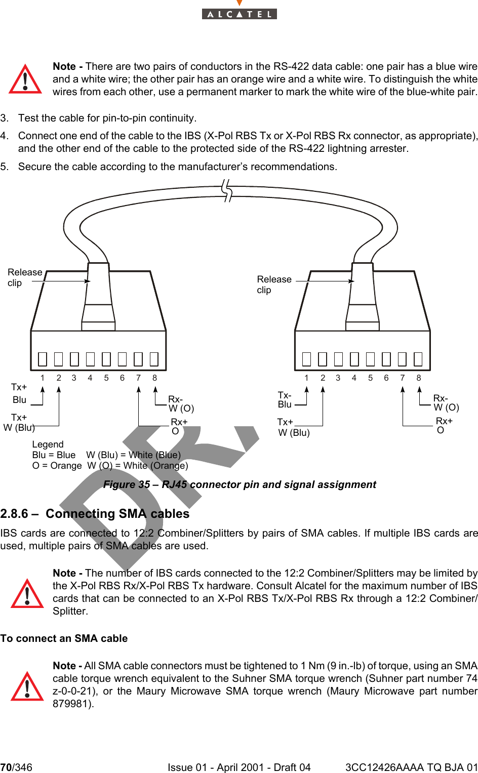 70/346 Issue 01 - April 2001 - Draft 04 3CC12426AAAA TQ BJA 011043. Test the cable for pin-to-pin continuity.4. Connect one end of the cable to the IBS (X-Pol RBS Tx or X-Pol RBS Rx connector, as appropriate),and the other end of the cable to the protected side of the RS-422 lightning arrester.5. Secure the cable according to the manufacturer’s recommendations.Figure 35 – RJ45 connector pin and signal assignment2.8.6 – Connecting SMA cablesIBS cards are connected to 12:2 Combiner/Splitters by pairs of SMA cables. If multiple IBS cards areused, multiple pairs of SMA cables are used. To connect an SMA cableNote - There are two pairs of conductors in the RS-422 data cable: one pair has a blue wireand a white wire; the other pair has an orange wire and a white wire. To distinguish the whitewires from each other, use a permanent marker to mark the white wire of the blue-white pair.Note - The number of IBS cards connected to the 12:2 Combiner/Splitters may be limited bythe X-Pol RBS Rx/X-Pol RBS Tx hardware. Consult Alcatel for the maximum number of IBScards that can be connected to an X-Pol RBS Tx/X-Pol RBS Rx through a 12:2 Combiner/Splitter.Note - All SMA cable connectors must be tightened to 1 Nm (9 in.-lb) of torque, using an SMAcable torque wrench equivalent to the Suhner SMA torque wrench (Suhner part number 74z-0-0-21), or the Maury Microwave SMA torque wrench (Maury Microwave part number879981).123456781 2345678Tx+W (Blu)ReleaseclipTx-BluTx+Rx-W (O)Rx+LegendBlu = Blue    W (Blu) = White (Blue)O = Orange  W (O) = White (Orange)ReleaseclipBluOTx+W (Blu)Rx-W (O)Rx+O