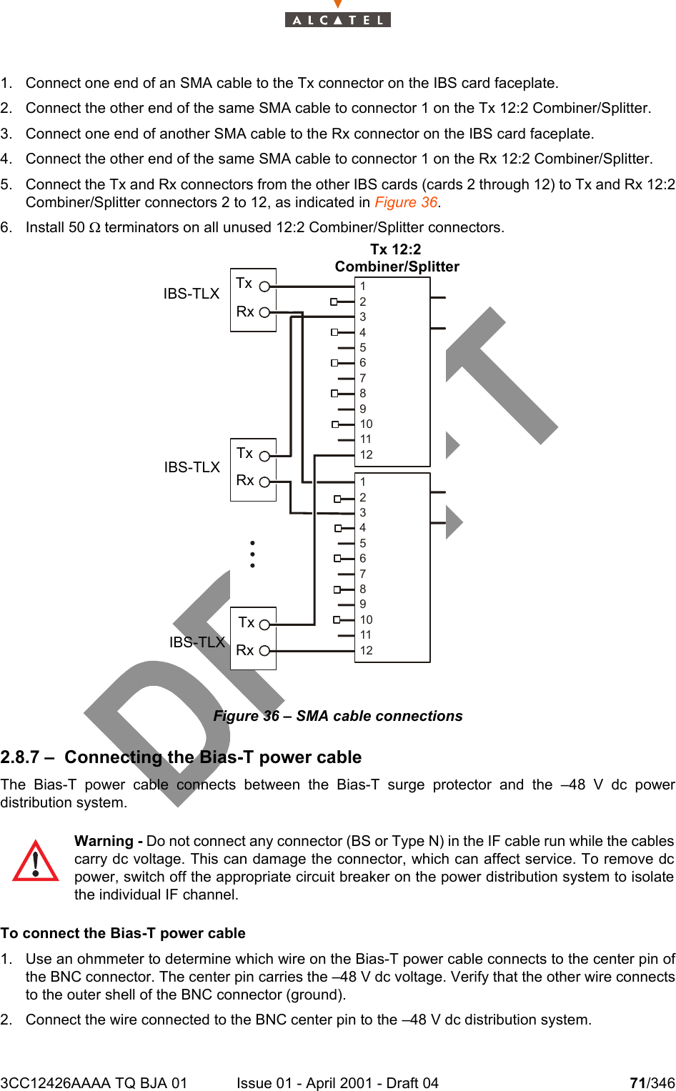 3CC12426AAAA TQ BJA 01 Issue 01 - April 2001 - Draft 04 71/3461041. Connect one end of an SMA cable to the Tx connector on the IBS card faceplate.2. Connect the other end of the same SMA cable to connector 1 on the Tx 12:2 Combiner/Splitter.3. Connect one end of another SMA cable to the Rx connector on the IBS card faceplate.4. Connect the other end of the same SMA cable to connector 1 on the Rx 12:2 Combiner/Splitter.5. Connect the Tx and Rx connectors from the other IBS cards (cards 2 through 12) to Tx and Rx 12:2Combiner/Splitter connectors 2 to 12, as indicated in Figure 36.6. Install 50 W terminators on all unused 12:2 Combiner/Splitter connectors.Figure 36 – SMA cable connections2.8.7 – Connecting the Bias-T power cableThe Bias-T power cable connects between the Bias-T surge protector and the –48 V dc powerdistribution system.To connect the Bias-T power cable1. Use an ohmmeter to determine which wire on the Bias-T power cable connects to the center pin ofthe BNC connector. The center pin carries the –48 V dc voltage. Verify that the other wire connectsto the outer shell of the BNC connector (ground). 2. Connect the wire connected to the BNC center pin to the –48 V dc distribution system.Warning - Do not connect any connector (BS or Type N) in the IF cable run while the cablescarry dc voltage. This can damage the connector, which can affect service. To remove dcpower, switch off the appropriate circuit breaker on the power distribution system to isolatethe individual IF channel.IBS-TLXIBS-TLXIBS-TLX123456789101112123456789101112Tx 12:2Combiner/SplitterRxRxRxTxTxTx