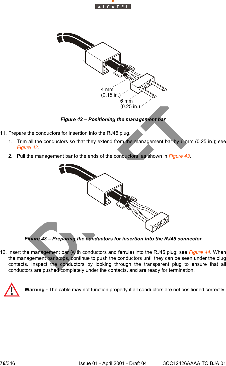 76/346 Issue 01 - April 2001 - Draft 04 3CC12426AAAA TQ BJA 01104Figure 42 – Positioning the management bar11. Prepare the conductors for insertion into the RJ45 plug.1. Trim all the conductors so that they extend from the management bar by 6 mm (0.25 in.); seeFigure 42.2. Pull the management bar to the ends of the conductors, as shown in Figure 43.Figure 43 – Preparing the conductors for insertion into the RJ45 connector12. Insert the management bar (with conductors and ferrule) into the RJ45 plug; see Figure 44. Whenthe management bar stops, continue to push the conductors until they can be seen under the plugcontacts. Inspect the conductors by looking through the transparent plug to ensure that allconductors are pushed completely under the contacts, and are ready for termination.Warning - The cable may not function properly if all conductors are not positioned correctly.4 mm(0.15 in.)6 mm(0.25 in.)