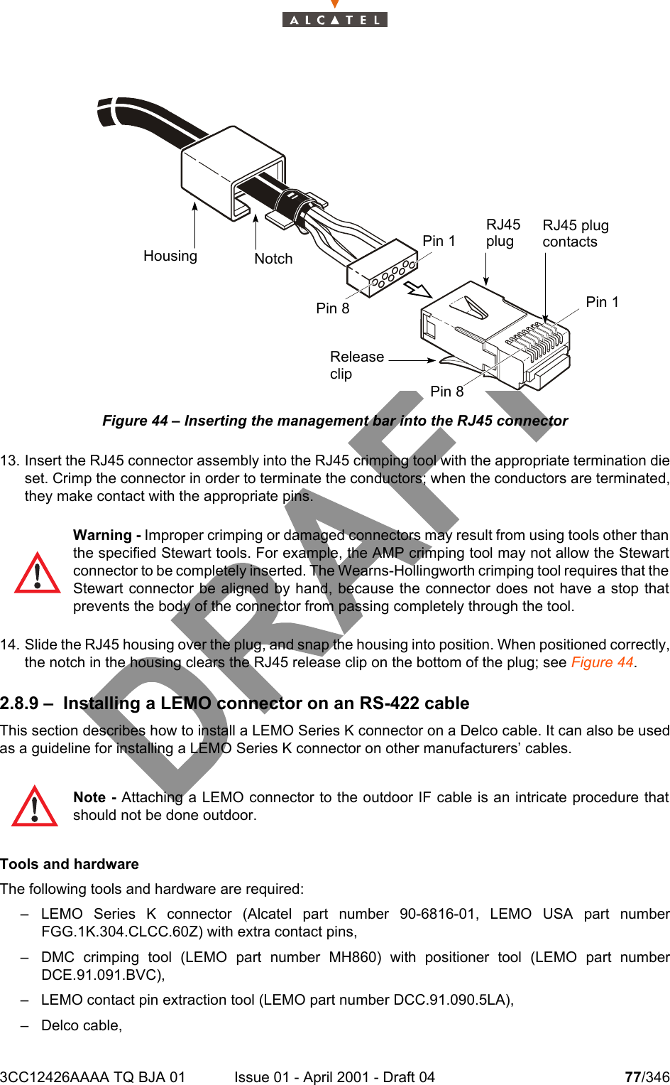 3CC12426AAAA TQ BJA 01 Issue 01 - April 2001 - Draft 04 77/346104Figure 44 – Inserting the management bar into the RJ45 connector13. Insert the RJ45 connector assembly into the RJ45 crimping tool with the appropriate termination dieset. Crimp the connector in order to terminate the conductors; when the conductors are terminated,they make contact with the appropriate pins.14. Slide the RJ45 housing over the plug, and snap the housing into position. When positioned correctly,the notch in the housing clears the RJ45 release clip on the bottom of the plug; see Figure 44.2.8.9 – Installing a LEMO connector on an RS-422 cableThis section describes how to install a LEMO Series K connector on a Delco cable. It can also be usedas a guideline for installing a LEMO Series K connector on other manufacturers’ cables.Tools and hardwareThe following tools and hardware are required:– LEMO Series K connector (Alcatel part number 90-6816-01, LEMO USA part numberFGG.1K.304.CLCC.60Z) with extra contact pins,– DMC crimping tool (LEMO part number MH860) with positioner tool (LEMO part numberDCE.91.091.BVC),– LEMO contact pin extraction tool (LEMO part number DCC.91.090.5LA),– Delco cable,Warning - Improper crimping or damaged connectors may result from using tools other thanthe specified Stewart tools. For example, the AMP crimping tool may not allow the Stewartconnector to be completely inserted. The Wearns-Hollingworth crimping tool requires that theStewart connector be aligned by hand, because the connector does not have a stop thatprevents the body of the connector from passing completely through the tool.Note - Attaching a LEMO connector to the outdoor IF cable is an intricate procedure thatshould not be done outdoor.Housing NotchPin 1Pin 8Pin 8Pin 1RJ45plugRJ45 plugcontactsReleaseclip