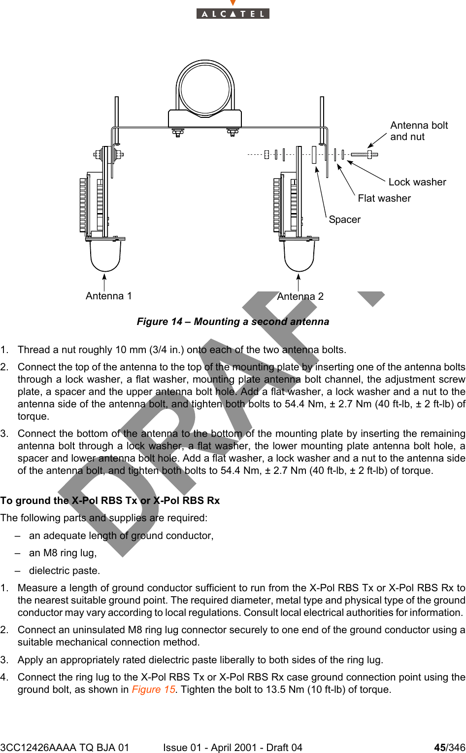 3CC12426AAAA TQ BJA 01 Issue 01 - April 2001 - Draft 04 45/346104Figure 14 – Mounting a second antenna1. Thread a nut roughly 10 mm (3/4 in.) onto each of the two antenna bolts.2. Connect the top of the antenna to the top of the mounting plate by inserting one of the antenna boltsthrough a lock washer, a flat washer, mounting plate antenna bolt channel, the adjustment screwplate, a spacer and the upper antenna bolt hole. Add a flat washer, a lock washer and a nut to theantenna side of the antenna bolt, and tighten both bolts to 54.4 Nm, ± 2.7 Nm (40 ft-lb, ± 2 ft-lb) oftorque.3. Connect the bottom of the antenna to the bottom of the mounting plate by inserting the remainingantenna bolt through a lock washer, a flat washer, the lower mounting plate antenna bolt hole, aspacer and lower antenna bolt hole. Add a flat washer, a lock washer and a nut to the antenna sideof the antenna bolt, and tighten both bolts to 54.4 Nm, ± 2.7 Nm (40 ft-lb, ± 2 ft-lb) of torque.To ground the X-Pol RBS Tx or X-Pol RBS RxThe following parts and supplies are required:– an adequate length of ground conductor,– an M8 ring lug,– dielectric paste.1. Measure a length of ground conductor sufficient to run from the X-Pol RBS Tx or X-Pol RBS Rx tothe nearest suitable ground point. The required diameter, metal type and physical type of the groundconductor may vary according to local regulations. Consult local electrical authorities for information. 2. Connect an uninsulated M8 ring lug connector securely to one end of the ground conductor using asuitable mechanical connection method.3. Apply an appropriately rated dielectric paste liberally to both sides of the ring lug.4. Connect the ring lug to the X-Pol RBS Tx or X-Pol RBS Rx case ground connection point using theground bolt, as shown in Figure 15. Tighten the bolt to 13.5 Nm (10 ft-lb) of torque.Antenna boltand nutLock washerFlat washerSpacerAntenna 2Antenna 1