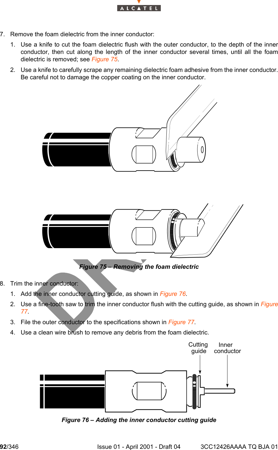 92/346 Issue 01 - April 2001 - Draft 04 3CC12426AAAA TQ BJA 011047. Remove the foam dielectric from the inner conductor: 1. Use a knife to cut the foam dielectric flush with the outer conductor, to the depth of the innerconductor, then cut along the length of the inner conductor several times, until all the foamdielectric is removed; see Figure 75.2. Use a knife to carefully scrape any remaining dielectric foam adhesive from the inner conductor.Be careful not to damage the copper coating on the inner conductor.Figure 75 – Removing the foam dielectric8. Trim the inner conductor:1. Add the inner conductor cutting guide, as shown in Figure 76.2. Use a fine-tooth saw to trim the inner conductor flush with the cutting guide, as shown in Figure77.3. File the outer conductor to the specifications shown in Figure 77.4. Use a clean wire brush to remove any debris from the foam dielectric.Figure 76 – Adding the inner conductor cutting guideCuttingguideInnerconductor