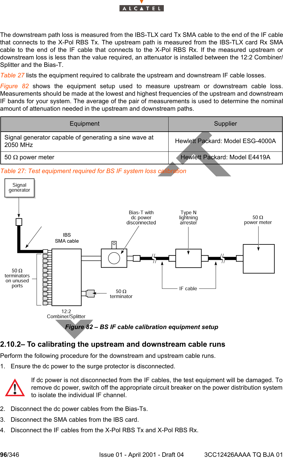 96/346 Issue 01 - April 2001 - Draft 04 3CC12426AAAA TQ BJA 01104The downstream path loss is measured from the IBS-TLX card Tx SMA cable to the end of the IF cablethat connects to the X-Pol RBS Tx. The upstream path is measured from the IBS-TLX card Rx SMAcable to the end of the IF cable that connects to the X-Pol RBS Rx. If the measured upstream ordownstream loss is less than the value required, an attenuator is installed between the 12:2 Combiner/Splitter and the Bias-T.Table 27 lists the equipment required to calibrate the upstream and downstream IF cable losses.Figure 82 shows the equipment setup used to measure upstream or downstream cable loss.Measurements should be made at the lowest and highest frequencies of the upstream and downstreamIF bands for your system. The average of the pair of measurements is used to determine the nominalamount of attenuation needed in the upstream and downstream paths.Table 27: Test equipment required for BS IF system loss calibrationFigure 82 – BS IF cable calibration equipment setup2.10.2– To calibrating the upstream and downstream cable runsPerform the following procedure for the downstream and upstream cable runs.1. Ensure the dc power to the surge protector is disconnected.2. Disconnect the dc power cables from the Bias-Ts.3. Disconnect the SMA cables from the IBS card.4. Disconnect the IF cables from the X-Pol RBS Tx and X-Pol RBS Rx.Equipment SupplierSignal generator capable of generating a sine wave at 2050 MHz Hewlett Packard: Model ESG-4000A50 W power meter Hewlett Packard: Model E4419AIf dc power is not disconnected from the IF cables, the test equipment will be damaged. Toremove dc power, switch off the appropriate circuit breaker on the power distribution systemto isolate the individual IF channel.