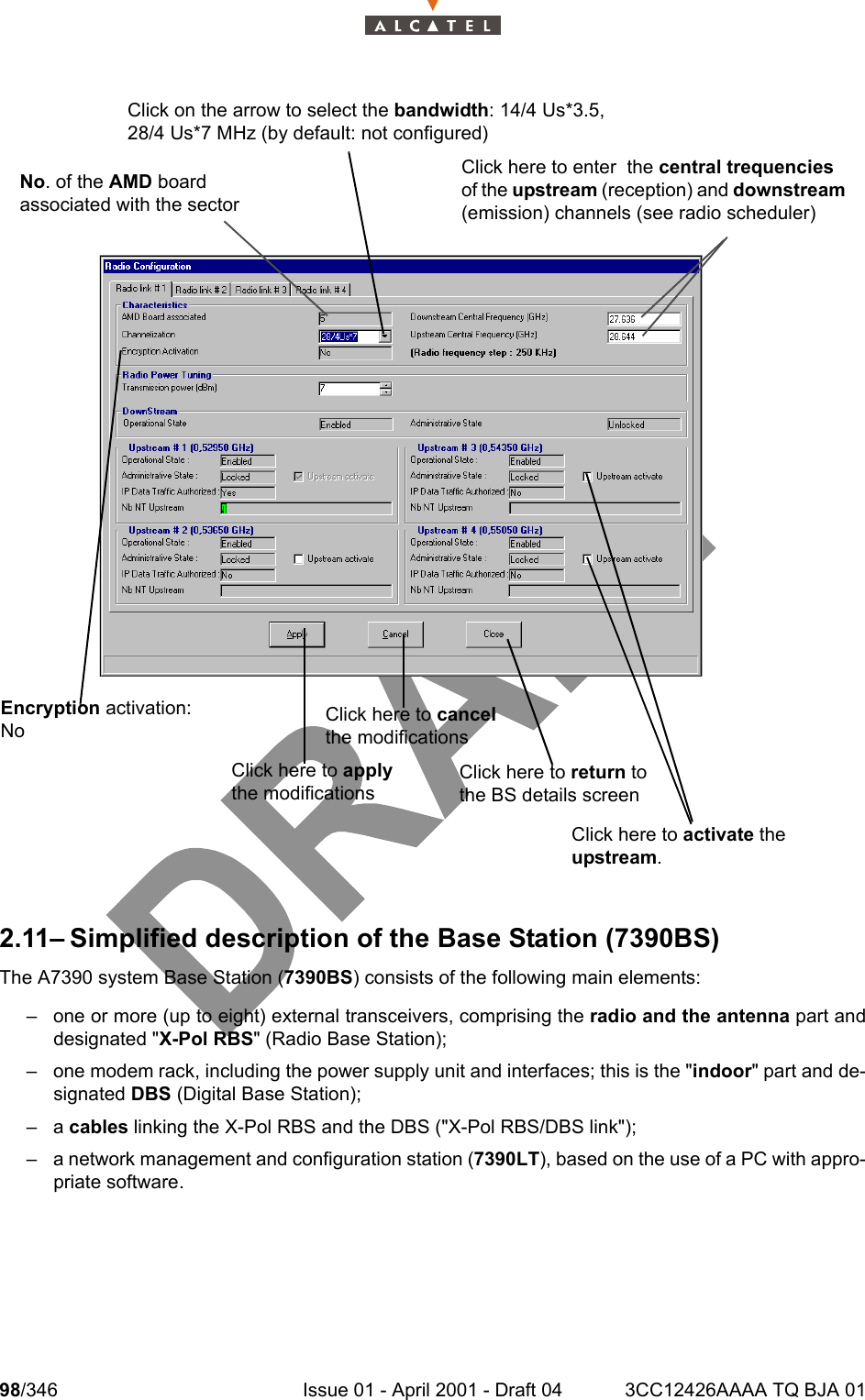 98/346 Issue 01 - April 2001 - Draft 04 3CC12426AAAA TQ BJA 011042.11– Simplified description of the Base Station (7390BS)The A7390 system Base Station (7390BS) consists of the following main elements:– one or more (up to eight) external transceivers, comprising the radio and the antenna part anddesignated &quot;X-Pol RBS&quot; (Radio Base Station);– one modem rack, including the power supply unit and interfaces; this is the &quot;indoor&quot; part and de-signated DBS (Digital Base Station);–a cables linking the X-Pol RBS and the DBS (&quot;X-Pol RBS/DBS link&quot;);– a network management and configuration station (7390LT), based on the use of a PC with appro-priate software.Click on the arrow to select the bandwidth: 14/4 Us*3.5,28/4 Us*7 MHz (by default: not configured)No. of the AMD board associated with the sectorClick here to cancel the modificationsClick here to activate the upstream. Click here to return to the BS details screenClick here to enter  the central trequencies of the upstream (reception) and downstream (emission) channels (see radio scheduler)Click here to apply the modificationsEncryption activation:  No 