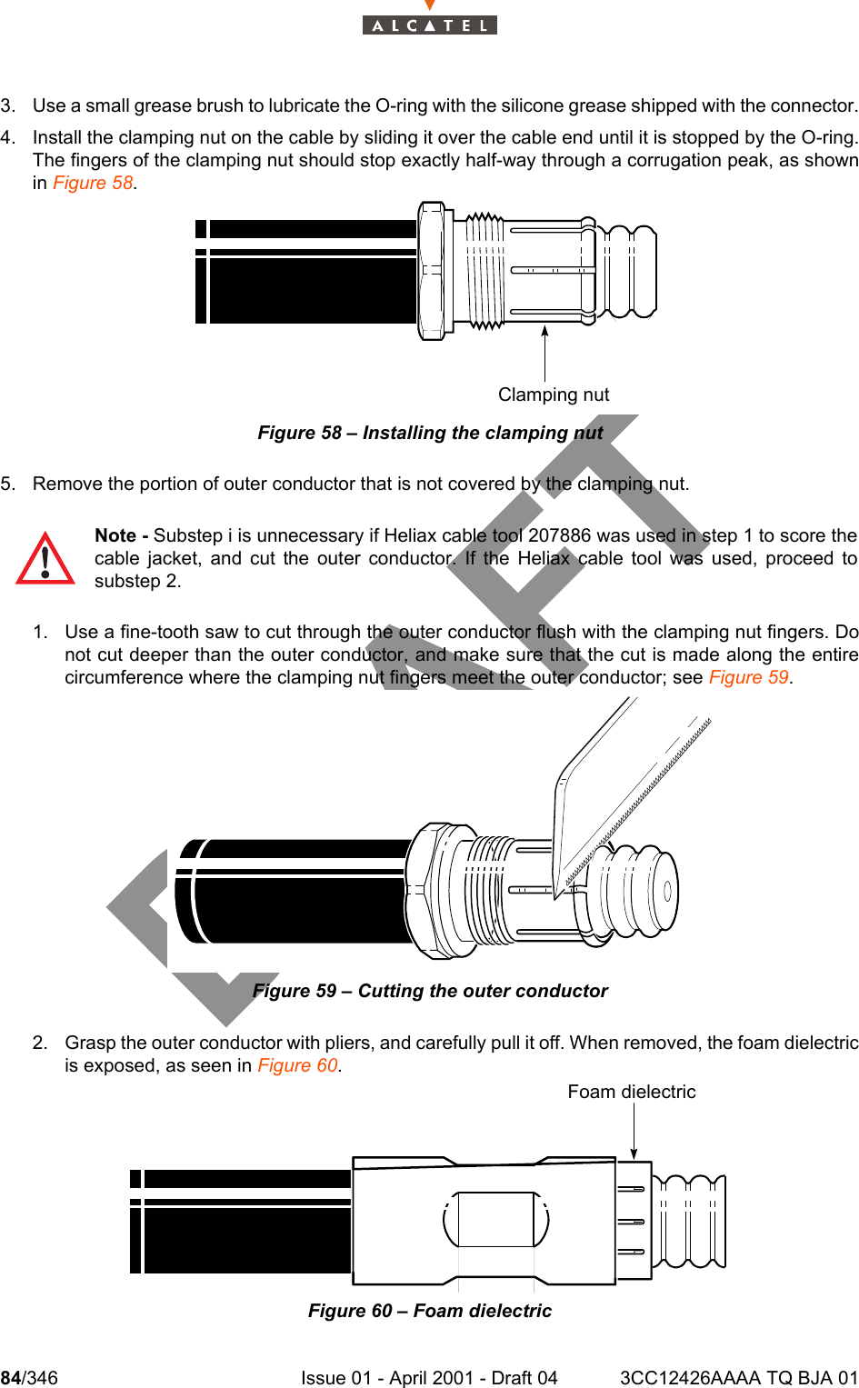 84/346 Issue 01 - April 2001 - Draft 04 3CC12426AAAA TQ BJA 011043. Use a small grease brush to lubricate the O-ring with the silicone grease shipped with the connector.4. Install the clamping nut on the cable by sliding it over the cable end until it is stopped by the O-ring.The fingers of the clamping nut should stop exactly half-way through a corrugation peak, as shownin Figure 58.Figure 58 – Installing the clamping nut5. Remove the portion of outer conductor that is not covered by the clamping nut.1. Use a fine-tooth saw to cut through the outer conductor flush with the clamping nut fingers. Donot cut deeper than the outer conductor, and make sure that the cut is made along the entirecircumference where the clamping nut fingers meet the outer conductor; see Figure 59.Figure 59 – Cutting the outer conductor2. Grasp the outer conductor with pliers, and carefully pull it off. When removed, the foam dielectricis exposed, as seen in Figure 60.Figure 60 – Foam dielectricNote - Substep i is unnecessary if Heliax cable tool 207886 was used in step 1 to score thecable jacket, and cut the outer conductor. If the Heliax cable tool was used, proceed tosubstep 2.Clamping nutFoam dielectric