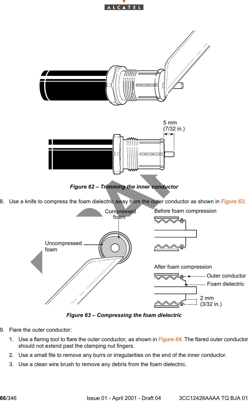 86/346 Issue 01 - April 2001 - Draft 04 3CC12426AAAA TQ BJA 01104Figure 62 – Trimming the inner conductor8. Use a knife to compress the foam dielectric away from the outer conductor as shown in Figure 63.Figure 63 – Compressing the foam dielectric9. Flare the outer conductor:1. Use a flaring tool to flare the outer conductor, as shown in Figure 64. The flared outer conductorshould not extend past the clamping nut fingers.2. Use a small file to remove any burrs or irregularities on the end of the inner conductor.3. Use a clean wire brush to remove any debris from the foam dielectric.5 mm(7/32 in.)CompressedfoamBefore foam compressionUncompressedfoamAfter foam compressionOuter conductorFoam dielectric2 mm(3/32 in.)